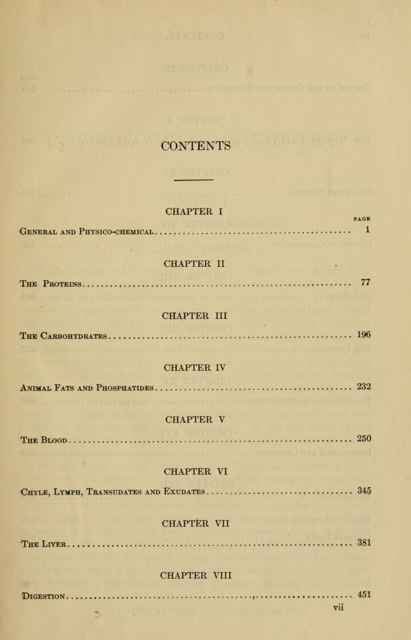 CONTENTS CHAPTER I PAGE General and Physico-chemical 1 CHAPTER II The Proteins 77 CHAPTER III The Carbohydrates 196 CHAPTER IV Animal Fats and Phosphatides 232 CHAPTER V The Blood 250 CHAPTER VI Chyle, Lymph, Transudates and Exudates 345 CHAPTER VII The Liver 381 CHAPTER VIII PlGESTION , 451