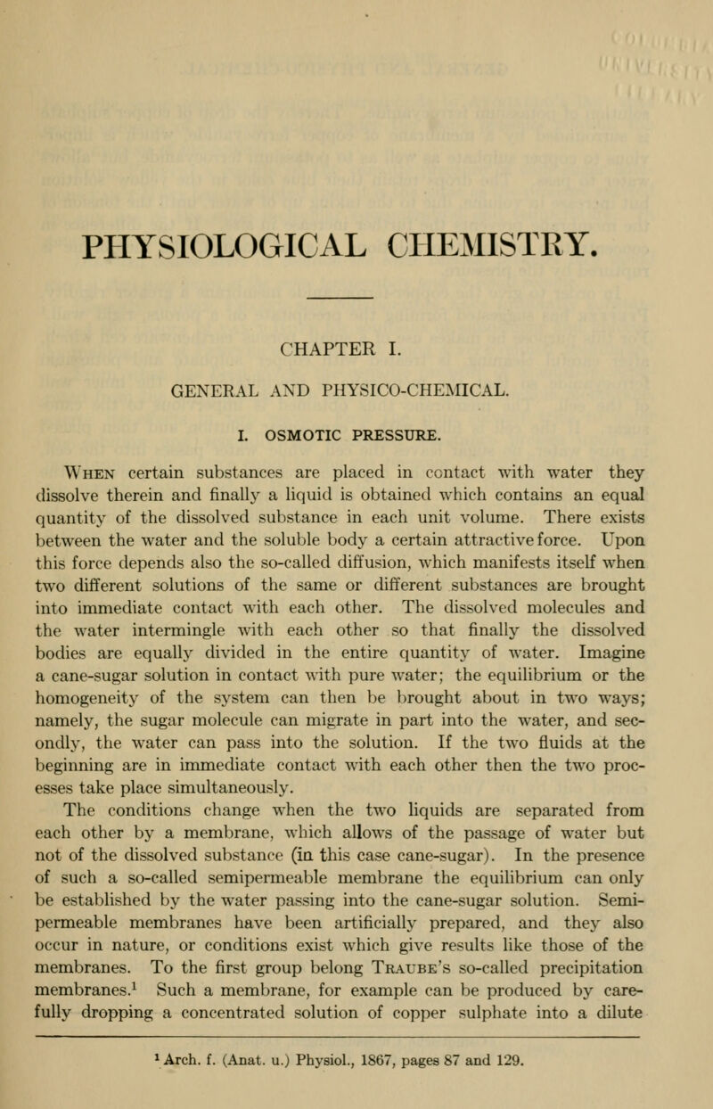 PHYSIOLOGICAL CHEMISTRY. CHAPTER I. GENERAL AND PHYSICO-CHEMICAL. I. OSMOTIC PRESSURE. When certain substances are placed in contact with water they dissolve therein and finally a liquid is obtained which contains an equal quantity of the dissolved substance in each unit volume. There exists between the water and the soluble body a certain attractive force. Upon this force depends also the so-called diffusion, which manifests itself when two different solutions of the same or different substances are brought into immediate contact with each other. The dissolved molecules and the water intermingle with each other so that finally the dissolved bodies are equally divided in the entire quantity of water. Imagine a cane-sugar solution in contact with pure water; the equilibrium or the homogeneity of the system can then be brought about in two ways; namely, the sugar molecule can migrate in part into the water, and sec- ondly, the water can pass into the solution. If the two fluids at the beginning are in immediate contact with each other then the two proc- esses take place simultaneously. The conditions change when the two liquids are separated from each other by a membrane, which allows of the passage of water but not of the dissolved substance (in this case cane-sugar). In the presence of such a so-called semipermeable membrane the equilibrium can only be established by the water passing into the cane-sugar solution. Semi- permeable membranes have been artificially prepared, and they also occur in nature, or conditions exist which give results like those of the membranes. To the first group belong Tratjbe's so-called precipitation membranes.1 Such a membrane, for example can be produced by care- fully dropping a concentrated solution of copper sulphate into a dilute