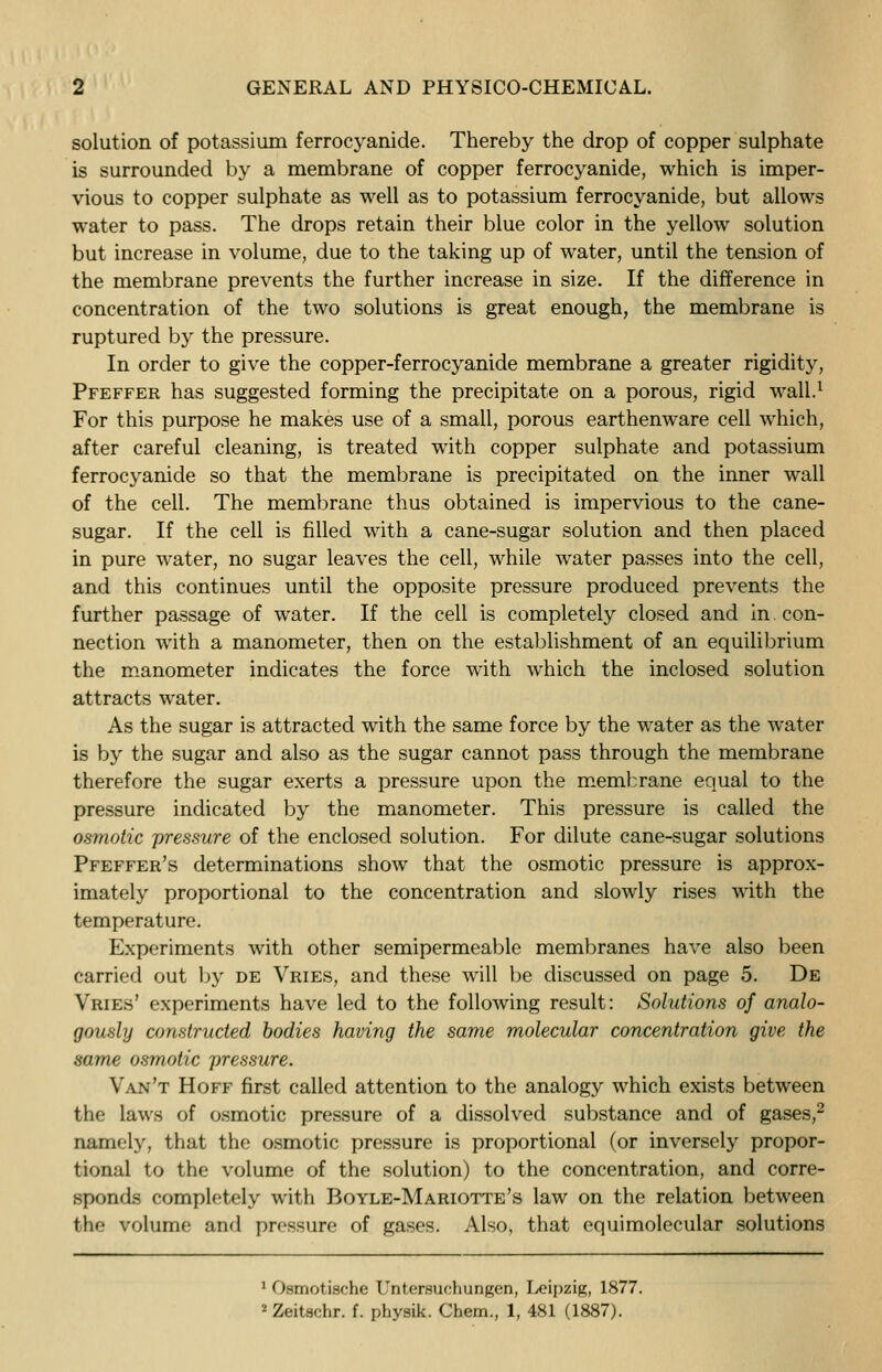 solution of potassium ferrocyanide. Thereby the drop of copper sulphate is surrounded by a membrane of copper ferrocyanide, which is imper- vious to copper sulphate as well as to potassium ferrocyanide, but allows water to pass. The drops retain their blue color in the yellow solution but increase in volume, due to the taking up of water, until the tension of the membrane prevents the further increase in size. If the difference in concentration of the two solutions is great enough, the membrane is ruptured by the pressure. In order to give the copper-ferrocyanide membrane a greater rigidity, Pfeffer has suggested forming the precipitate on a porous, rigid wall.1 For this purpose he makes use of a small, porous earthenware cell which, after careful cleaning, is treated with copper sulphate and potassium ferrocyanide so that the membrane is precipitated on the inner wall of the cell. The membrane thus obtained is impervious to the cane- sugar. If the cell is filled with a cane-sugar solution and then placed in pure water, no sugar leaves the cell, while water passes into the cell, and this continues until the opposite pressure produced prevents the further passage of water. If the cell is completely closed and in. con- nection with a manometer, then on the establishment of an equilibrium the manometer indicates the force with which the inclosed solution attracts water. As the sugar is attracted with the same force by the water as the water is by the sugar and also as the sugar cannot pass through the membrane therefore the sugar exerts a pressure upon the membrane equal to the pressure indicated by the manometer. This pressure is called the osmotic pressure of the enclosed solution. For dilute cane-sugar solutions Pfeffer's determinations show that the osmotic pressure is approx- imately proportional to the concentration and slowly rises with the temperature. Experiments with other semipermeable membranes have also been carried out by de Vries, and these will be discussed on page 5. De Vries' experiments have led to the following result: Solutions of analo- gously constructed bodies having the same molecular concentration give the same osmotic pressure. Van't Hoff first called attention to the analogy which exists between the laws of osmotic pressure of a dissolved substance and of gases,2 namely, that the osmotic pressure is proportional (or inversely propor- tional to the volume of the solution) to the concentration, and corre- sponds completely with Boyle-Mariotte's law on the relation between the volume and pressure of gases. Also, that equimolecular solutions 1 Osmotische Untersuchungen, Leipzig, 1877. 2 Zeitschr. f. physik. Chem., 1, 481 (1887).