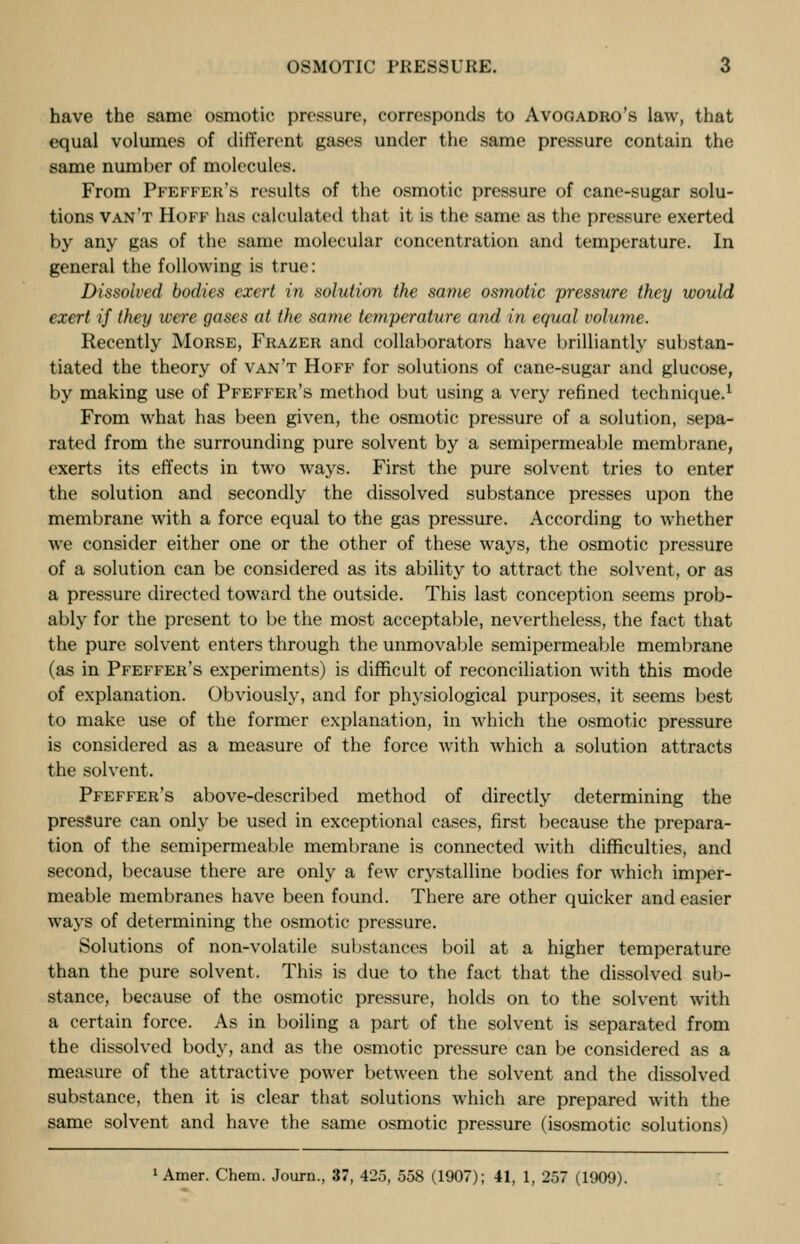 have the same osmotic pressure, corresponds to Avogadro's law, that equal volumes of different gases under the same pressure contain the same number of molecules. From Pfeffer's results of the osmotic pressure of cane-sugar solu- tions van't Hoff has calculated that it is the same as the pressure exerted by any gas of the same molecular concentration and temperature. In general the following is true: Dissolved bodies exert in solution the same osmotic pressure they would exert if they were gases at the same temperature and in equal volume. Recently Morse, Frazer and collaborators have brilliantly substan- tiated the theory of van't Hoff for solutions of cane-sugar and glucose, by making use of Pfeffer's method but using a very refined technique.1 From what has been given, the osmotic pressure of a solution, sepa- rated from the surrounding pure solvent by a semipermeable membrane, exerts its effects in two ways. First the pure solvent tries to enter the solution and secondly the dissolved substance presses upon the membrane with a force equal to the gas pressure. According to whether we consider either one or the other of these ways, the osmotic pressure of a solution can be considered as its ability to attract the solvent, or as a pressure directed toward the outside. This last conception seems prob- ably for the present to be the most acceptable, nevertheless, the fact that the pure solvent enters through the unmovable semipermeable membrane (as in Pfeffer's experiments) is difficult of reconciliation with this mode of explanation. Obviously, and for physiological purposes, it seems best to make use of the former explanation, in which the osmotic pressure is considered as a measure of the force with which a solution attracts the solvent. Pfeffer's above-described method of directly determining the pressure can only be used in exceptional cases, first because the prepara- tion of the semipermeable membrane is connected with difficulties, and second, because there are only a few crystalline bodies for which imper- meable membranes have been found. There are other quicker and easier ways of determining the osmotic pressure. Solutions of non-volatile substances boil at a higher temperature than the pure solvent. This is due to the fact that the dissolved sub- stance, because of the osmotic pressure, holds on to the solvent with a certain force. As in boiling a part of the solvent is separated from the dissolved body, and as the osmotic pressure can be considered as a measure of the attractive power between the solvent and the dissolved substance, then it is clear that solutions which are prepared with the same solvent and have the same osmotic pressure (isosmotic solutions) 1 Amer. Chem. Journ., 37, 425, 558 (1907); 41, 1, 257 (1909).