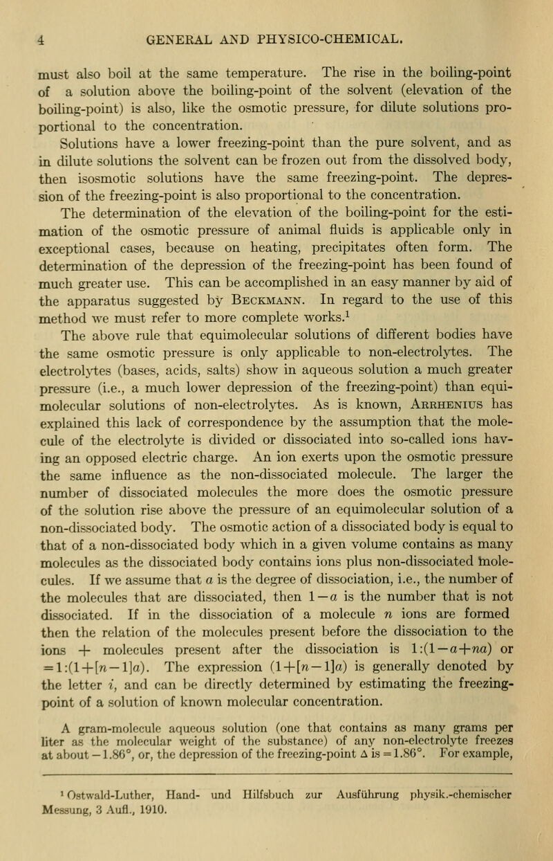 must also boil at the same temperature. The rise in the boiling-point of a solution above the boiling-point of the solvent (elevation of the boiling-point) is also, like the osmotic pressure, for dilute solutions pro- portional to the concentration. Solutions have a lower freezing-point than the pure solvent, and as in dilute solutions the solvent can be frozen out from the dissolved body, then isosmotic solutions have the same freezing-point. The depres- sion of the freezing-point is also proportional to the concentration. The determination of the elevation of the boiling-point for the esti- mation of the osmotic pressure of animal fluids is applicable only in exceptional cases, because on heating, precipitates often form. The determination of the depression of the freezing-point has been found of much greater use. This can be accomplished in an easy manner by aid of the apparatus suggested by Beckmann. In regard to the use of this method we must refer to more complete works.1 The above rule that equimolecular solutions of different bodies have the same osmotic pressure is only applicable to non-electrolytes. The electrolytes (bases, acids, salts) show in aqueous solution a much greater pressure (i.e., a much lower depression of the freezing-point) than equi- molecular solutions of non-electrolytes. As is known, Arrhenius has explained this lack of correspondence by the assumption that the mole- cule of the electrolyte is divided or dissociated into so-called ions hav- ing an opposed electric charge. An ion exerts upon the osmotic pressure the same influence as the non-dissociated molecule. The larger the number of dissociated molecules the more does the osmotic pressure of the solution rise above the pressure of an equimolecular solution of a non-dissociated body. The osmotic action of a dissociated body is equal to that of a non-dissociated body which in a given volume contains as many molecules as the dissociated body contains ions plus non-dissociated mole- cules. If we assume that a is the degree of dissociation, i.e., the number of the molecules that are dissociated, then 1—a is the number that is not dissociated. If in the dissociation of a molecule n ions are formed then the relation of the molecules present before the dissociation to the ions + molecules present after the dissociation is 1:(1—a-\-na) or = l:(l-r-[n — l]a). The expression (l+[n —l]a) is generally denoted by the letter i, and can be directly determined by estimating the freezing- point of a solution of known molecular concentration. A gram-molecule aqueous solution (one that contains as many grams per liter as the molecular weight of the substance) of any non-electrolyte freezes at about -1.86°, or, the depression of the freezing-point A is =1.86°. For example, 1 Ostwald-Luther, Hand- und Hilfsbuch zur Ausfuhrung physik.-chemischer Messung, 3 Aufl., 1910.