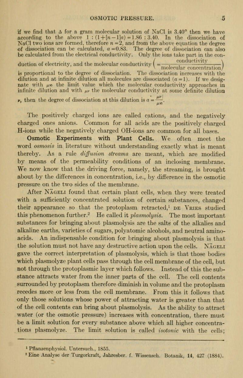 if we find that A for a gram molecular solution of NaCl is 3.40° then we have according to the above 1 : (l+[n —l]o) =1.86 : 3.40. In the dissociation of NaCl two ions are formed, therefore n = 2, and from the above equation the degree of dissociation can be calculated, a =0.83. The degree of dissociation can also be calculated from the electrical conductivity. Only the ions take part in the con- duction of electricity, and the molecular conductivity ( =—i i— ——: :—} * V molecular concent nit ion/ is proportional to the degree of dissociation. The dissociation increases with the dilution and at infinite dilution all molecules are dissociated (a = l). If we desig- nate with n*> the limit value which the molecular conductivity approaches in infinite dilution and with y.v the molecular conductivity at some definite dilution v, then the degree of dissociation at this dilution is a = —. The positively charged ions are called cations, and the negatively charged ones anions. Common for all acids are the positively charged H-ions while the negatively charged OH-ions are common for all bases. Osmotic Experiments with Plant Cells. We often meet the word osmosis in literature without understanding exactly what is meant thereby. As a rule diffusion streams are meant, w-hich are modified by means of the permeability conditions of an inclosing membrane. We now know that the driving force, namely, the streaming, is brought about by the differences in concentration, i.e., by difference in the osmotic pressure on the two sides of the membrane. After Nageli found that certain plant cells, when they were treated with a sufficiently concentrated solution of certain substances, changed their appearance so that the protoplasm retracted,1 de Vries studied this phenomenon further.2 He called it plasmolysis. The most important substances for bringing about plasmolysis are the salts' of the alkalies and alkaline earths, varieties of sugars, polyatomic alcohols, and neutral amino- acids. An indispensable condition for bringing about plasmolysis is that the solution must not have any destructive action upon the cells. Xageli gave the correct interpretation of plasmolysis, which is that those bodies which plasmolyze plant cells pass through the cell membrane of the cell, but not through the protoplasmic layer which follows. Instead of this the sub- stance attracts water from the inner parts of the cell. The cell contents surrounded by protoplasm therefore diminish in volume and the protoplasm recedes more or less from the cell membrane. From this it follows that only those solutions whose power of attracting water is greater than that of the cell contents can bring about plasmolysis. As the ability to attract water (or the osmotic pressure) increases with concentration, there must be a limit solution for every substance above which all higher concentra- tions plasmolyze. The limit solution is called isotonic with the cells; 1 Pflanzenphysiol. Untersuch., 1855. 2Eine Analyse der Turgorkraft, Jahresber. f. Wissensch. Botanik, 14, 427 (1884).