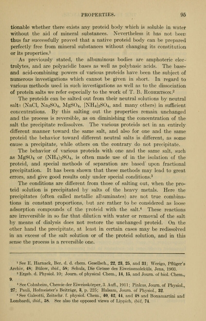 tionable whether there exists any proteid body which is soluble in water without the aid of mineral substances. Nevertheless it has not been thus far successfully proved that a native proteid body can be prepared perfectly free from mineral substances without changing its constitution or its properties.1 As previously stated, the albuminous bodies are amphoteric elec- trolytes, and are polyacidie liases as well as polybasic acids. The base- and acid-combining powers of various proteids have been the subject of numerous investigations which cannot be given in short. In regard to various methods used in such investigations as well as to the dissociation of protein salts we refer especially to the work of T. B. Robertson.2 The proteids can be salted out from their neutral solutions by neutral salt? (NaCl, Na2S04, MgS04, [NH4]2S04, and many others) in sufficient concentrations. By this salting out the properties remain unchanged and the process is reversible, as on diminishing the concentration of the salt the precipitate redissolves. The various proteids act in an entirely different manner toward the same salt, and also for one and the same proteid the behavior toward different neutral salts is different, as some cause a precipitate, while others on the contrary do not precipitate. The behavior of various proteids with one and the same salt, such as MgSCU or (NEU^SO-i, is often made use of in the isolation of the proteid, and special methods of separation are based' upon fractional precipitation. It has been shown that these methods may lead to great errors, and give good results only under special conditions.3 The conditions are different from those of salting out, when the pro- teid solution is precipitated by salts of the heavy metals. Here the precipitates (often called metallic albuminates) are not true combina- tions in constant proportions, but are rather to be considered as loose adsorption compounds of the proteid with the salt.4 These reactions are irreversible in so far that dilution with water or removal of the salt by means of dialysis does not restore the unchanged proteid. On the other hand the precipitate, at least in certain cases may be redissolved in an excess of the salt solution or of the proteid solution, and in this sense the process is a reversible one. 1 See E. Harnack, Ber. d. d. chem. Gesellsch., 22, 23, 25, and 31; Werigo, Pfliiger's Archiv, 48; Biilow, ibid., 58; Schulz, Die Grosse des Eiweissmolekuls, Jena, 1903. 2Ergeb. d. Physiol. 10; Journ. of physical Chem., 14, 15, and Journ. of biol. Chem., 9. 3 See Cohnheim, Chemie der Eiweisskorper, 3. Aufl., 1011; Pinkus, Journ. of Physiol., 27; Pauli, Hofmeister's Beitrage, 3, p. 225; Halsam, Journ. of Physiol., 32. 4 See Galeotti, Zeitschr. f. physiol. Chem., 40, 42, 44, and 48 and Bonamartini and Lombardi, ibid., 58. See also the opposed views of Linpirh. ibid, 74.
