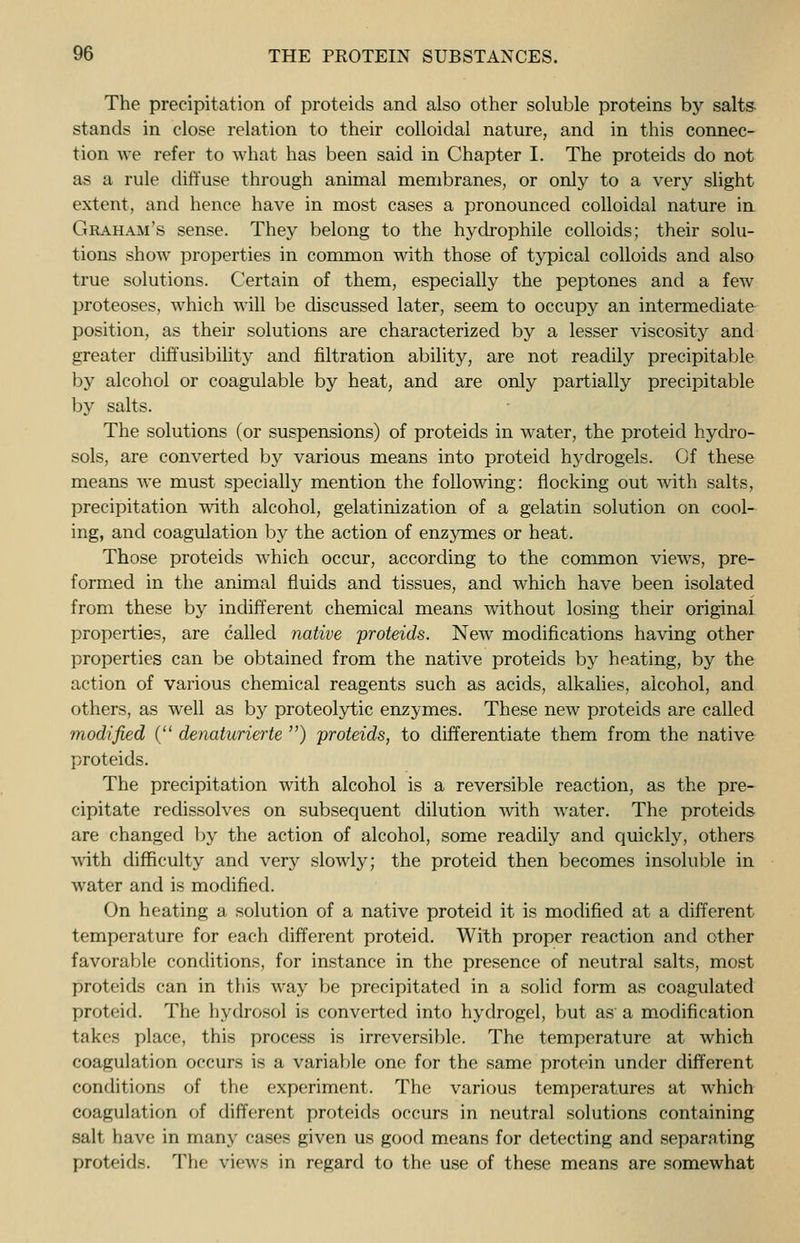 The precipitation of proteids and also other soluble proteins by salts stands in close relation to their colloidal nature, and in this connec- tion we refer to what has been said in Chapter I. The proteids do not as a rule diffuse through animal membranes, or only to a very slight extent, and hence have in most cases a pronounced colloidal nature in Graham's sense. They belong to the hydrophile colloids; their solu- tions show properties in common with those of typical colloids and also true solutions. Certain of them, especially the peptones and a few proteoses, which will be discussed later, seem to occupy an intermediate position, as their solutions are characterized by a lesser viscosity and greater diffusibility and filtration ability, are not readily precipitable by alcohol or coagulable by heat, and are only partially precipitable by salts. The solutions (or suspensions) of proteids in water, the proteid hydro- sols, are converted by various means into proteid hydrogels. Of these means we must specially mention the following: nocking out with salts, precipitation with alcohol, gelatinization of a gelatin solution on cool- ing, and coagulation by the action of enzymes or heat. Those proteids which occur, according to the common views, pre- formed in the animal fluids and tissues, and which have been isolated from these by indifferent chemical means without losing their original properties, are called native proteids. New modifications having other properties can be obtained from the native proteids by heating, by the action of various chemical reagents such as acids, alkalies, alcohol, and others, as well as by proteolytic enzymes. These new proteids are called modified ( denaturierte ) proteids, to differentiate them from the native proteids. The precipitation with alcohol is a reversible reaction, as the pre- cipitate redissolves on subsequent dilution with water. The proteids are changed by the action of alcohol, some readily and quickly, others with difficulty and very slowly; the proteid then becomes insoluble in water and is modified. On heating a solution of a native proteid it is modified at a different temperature for each different proteid. With proper reaction and other favorable conditions, for instance in the presence of neutral salts, most proteids can in this way be precipitated in a solid form as coagulated proteid. The hydrosol is converted into hydrogel, but as'a modification takes place, this process is irreversible. The temperature at which coagulation occurs is a variable one for the same protein under different conditions of the experiment. The various temperatures at which coagulation of different proteids occurs in neutral solutions containing salt have in many cases given us good means for detecting and separating proteids. The views in regard to the use of these means are somewhat