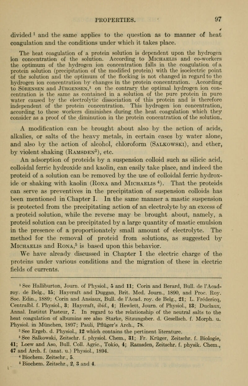 4 divided ' and the same applies to the question as to manner of heat coagulation and the conditions under which it takes place. The heat coagulation of a protein solution is dependent upon the hydrogen ion concentration of the solution. According to Michaelis and co-workers the optimum of the hydrogen ion concentration falls in the coagulation of a protein solution (precipitation of the modified protein) with the isoelectric point of the solution and the optimum of the flocking is not changed in regard to the hydrogen ion concentration by changes in the protein concentration. According to Sorensen and Jurgexsen,2 on the contrary the optimal hydrogen ion con- centration is the same as contained in a solution of the pure protein in pure water caused by the electrolytic dissociation of this protein and is therefore independent of the protein concentration. This hydrogen ion concentration, according to these workers diminishes during the heat coagulation which they consider as a proof of the diminution in the protein concentration of the solution. A modification can be brought about also by the action of acids, alkalies, or salts of the heavy metals, in certain cases by water alone, and also by the action of alcohol, chloroform (Salkowski), and ether, by violent shaking (Ramsden3), etc. An adsorption of proteids by a suspension colloid such as silicic acid, colloidal ferric hydroxide and kaolin, can easily take place, and indeed the proteid of a solution can be removed by the use of colloidal ferric hydrox- ide or shaking with kaolin (Rona and Michaelis 4). That the proteids can serve as preventives in the precipitation of suspension colloids has been mentioned in Chapter I. In the same manner a mastic suspension is protected from the precipitating action of an electrolyte by an excess of a proteid solution, while the reverse may be brought about, namely, a proteid solution can be precipitated by a large quantity of mastic emulsion in the presence of a proportionately small amount of electrolyte. The method for the removal of proteid from solutions, as suggested by Michaelis and Rona,5 is based upon this behavior. We have already discussed in Chapter I the electric charge of the proteins under various conditions and the migration of these in electric fields of currents. 1 See Halliburton, Journ. of Physiol., 5 and 11; Corin and Berard, Bull, de 1'Acad- roy. de Belg., 15; Haycraft and Duggan, Brit. Med. Journ., 1890, and Proc. Roy. Soc. Edin., 1889; Corin and Ansiaux, Bull, de l'Acad. roy. de Belg., 21; L. Fredericq, Centralbl. f. Physiol., 3; Haycraft, ibid., 4; Hewlett, Journ. of Physiol., 13; Duclaux, Annal. Institut Pasteur, 7. In regard to the relationship of the neutral salts to the heat coagulation of albumins see also Starke, Sitzungsber. d. Gesellsch. f. Morph. u. Physiol, in Munchen, 1897; Pauli, Pfliiger's Arch., 78. 2 See Ergeb. d. Physiol., 12 which contains the pertinent literature. 3 See Salkowski, Zeitschr. f. physiol. Chem., 31; Fr. Kriiger, Zeitschr. f. Biologie, 41; Loew and Aso, Bull. Coll. Agric, Tokio, 4; Ramsden, Zeitschr. f. physik. Chem., 47 and Arch. f. (anat. u.) Physiol., 1894. 4 Biochem. Zeitschr., 5. 6 Biochem. Zeitschr., 2, 3 and 4.