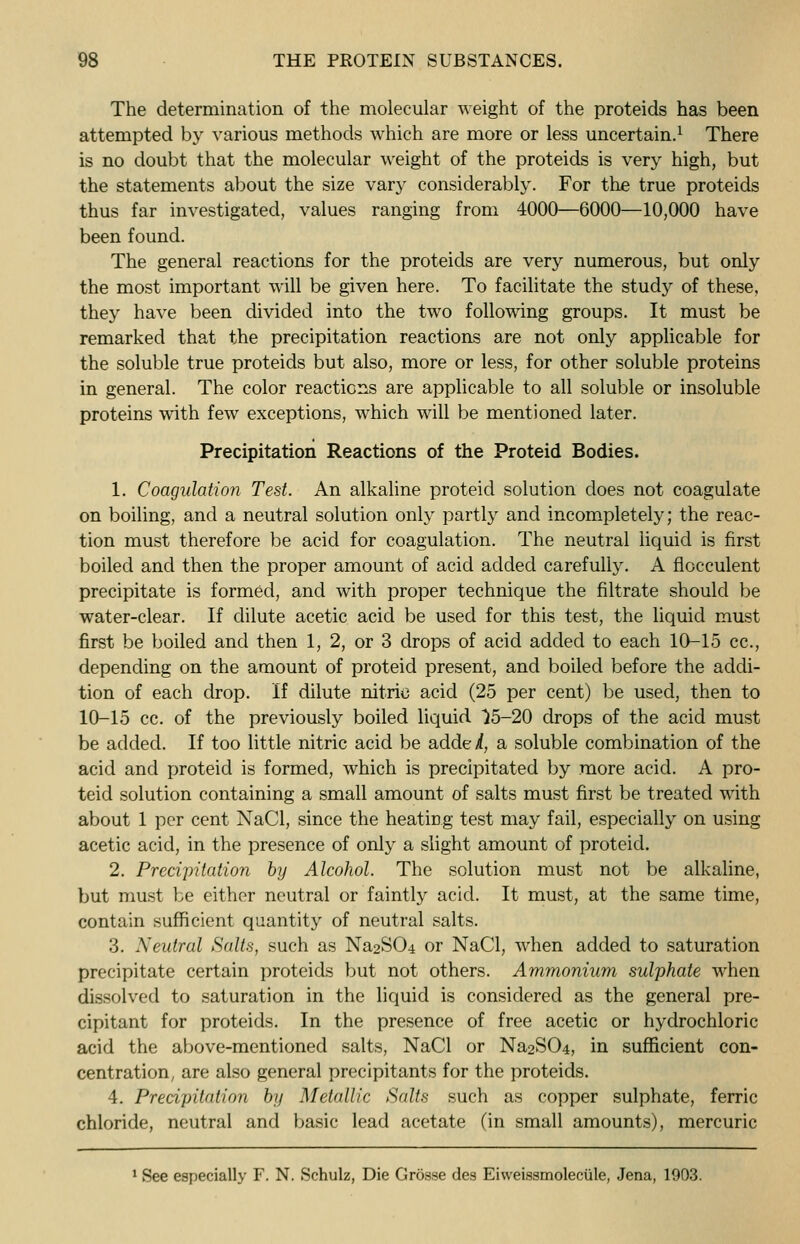 The determination of the molecular weight of the proteids has been attempted by various methods which are more or less uncertain.1 There is no doubt that the molecular weight of the proteids is very high, but the statements about the size vary considerably. For the true proteids thus far investigated, values ranging from 4000—6000—10,000 have been found. The general reactions for the proteids are very numerous, but only the most important will be given here. To facilitate the study of these, they have been divided into the two following groups. It must be remarked that the precipitation reactions are not only applicable for the soluble true proteids but also, more or less, for other soluble proteins in general. The color reactions are applicable to all soluble or insoluble proteins with few exceptions, which will be mentioned later. Precipitation Reactions of the Proteid Bodies. 1. Coagulation Test. An alkaline proteid solution does not coagulate on boiling, and a neutral solution only partly and incompletely; the reac- tion must therefore be acid for coagulation. The neutral liquid is first boiled and then the proper amount of acid added carefully. A fiocculent precipitate is formed, and with proper technique the filtrate should be water-clear. If dilute acetic acid be used for this test, the liquid must first be boiled and then 1, 2, or 3 drops of acid added to each 10-15 cc, depending on the amount of proteid present, and boiled before the addi- tion of each drop. If dilute nitric acid (25 per cent) be used, then to 10-15 cc. of the previously boiled liquid }5-20 drops of the acid must be added. If too little nitric acid be addei, a soluble combination of the acid and proteid is formed, which is precipitated by more acid. A pro- teid solution containing a small amount of salts must first be treated with about 1 per cent NaCl, since the heating test may fail, especially on using acetic acid, in the presence of only a slight amount of proteid. 2. Precipitation by Alcohol. The solution must not be alkaline, but must be either neutral or faintly acid. It must, at the same time, contain sufficient quantity of neutral salts. 3. Neutral Salts, such as Na2S(>4 or NaCl, when added to saturation precipitate certain proteids but not others. Ammonium sulphate when dissolved to saturation in the liquid is considered as the general pre- cipitant for proteids. In the presence of free acetic or hydrochloric acid the above-mentioned salts, NaCl or Na2S04, in sufficient con- centration, are also general precipitants for the proteids. 4. Precipitation by Metallic Salts such as copper sulphate, ferric chloride, neutral and basic lead acetate (in small amounts), mercuric 1 See especially F. N. Schulz, Die Grosse des Eivveissmoleciile, Jena, 1903.