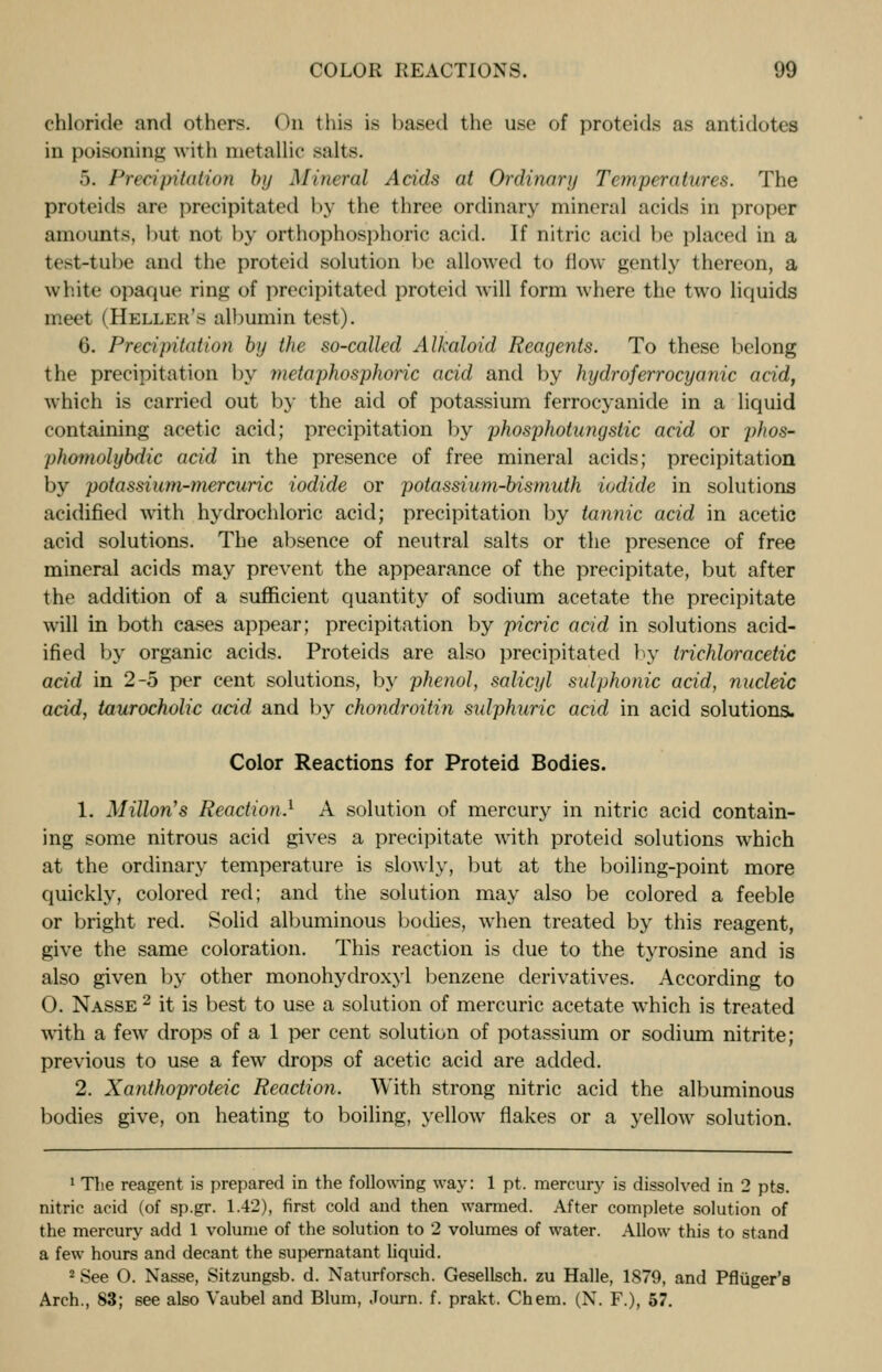 chloride and others. On this is based the use of proteids as antidotes in poisoning with metallic salts. 5. Precipitation by Mineral Acids at Ordinary Temperatures. The proteids are precipitated by the three ordinary mineral acids in proper amounts, hut not by orthophosphoric acid. If nitric acid be placed in a test-tube and the proteid solution be allowed to flow gently thereon, a white opaque ring of precipitated proteid will form where the two liquids meet (Heller's albumin test). 6. Precipitation by the so-called Alkaloid Reagents. To these belong the precipitation by metaphosphoric acid and by hydroferrocyanic acid, which is carried out by the aid of potassium ferrocyanide in a liquid containing acetic acid; precipitation by phosphotungstic acid or phos- phomolybdic acid in the presence of free mineral acids; precipitation by potassium-mercuric iodide or potassium-bismuth iodide in solutions acidified with hydrochloric acid; precipitation by tannic acid in acetic acid solutions. The absence of neutral salts or the presence of free mineral acids may prevent the appearance of the precipitate, but after the addition of a sufficient quantity of sodium acetate the precipitate will in both cases appear; precipitation by picric acid in solutions acid- ified by organic acids. Proteids are also precipitated by trichloracetic acid in 2-5 per cent solutions, by phenol, salicyl sulphonic acid, nucleic acid, taurocholic acid and by chondroitin sulphuric acid in acid solutions. Color Reactions for Proteid Bodies. 1. MUlon's Reaction.1 A solution of mercury in nitric acid contain- ing some nitrous acid gives a precipitate with proteid solutions which at the ordinary temperature is slowly, but at the boiling-point more quickly, colored red; and the solution may also be colored a feeble or bright red. Solid albuminous bodies, when treated by this reagent, give the same coloration. This reaction is due to the tyrosine and is also given by other monohydroxyl benzene derivatives. According to O. Nasse 2 it is best to use a solution of mercuric acetate which is treated with a few drops of a 1 per cent solution of potassium or sodium nitrite; previous to use a few drops of acetic acid are added. 2. Xanthoproteic Reaction. With strong nitric acid the albuminous bodies give, on heating to boiling, yellow flakes or a yellow solution. 1 The reagent is prepared in the following way: 1 pt. mercury is dissolved in 2 pts. nitric acid (of sp.gr. 1.42), first cold and then warmed. After complete solution of the mercury add 1 volume of the solution to 2 volumes of water. Allow this to stand a few hours and decant the supernatant liquid. 2 See O. Nasse, Sitzungsb. d. Naturforsch. Gesellsch. zu Halle, 1879, and Pfluger's Arch., 83; see also Vaubel and Blum, Journ. f. prakt. Chem. (N. F.), 57.