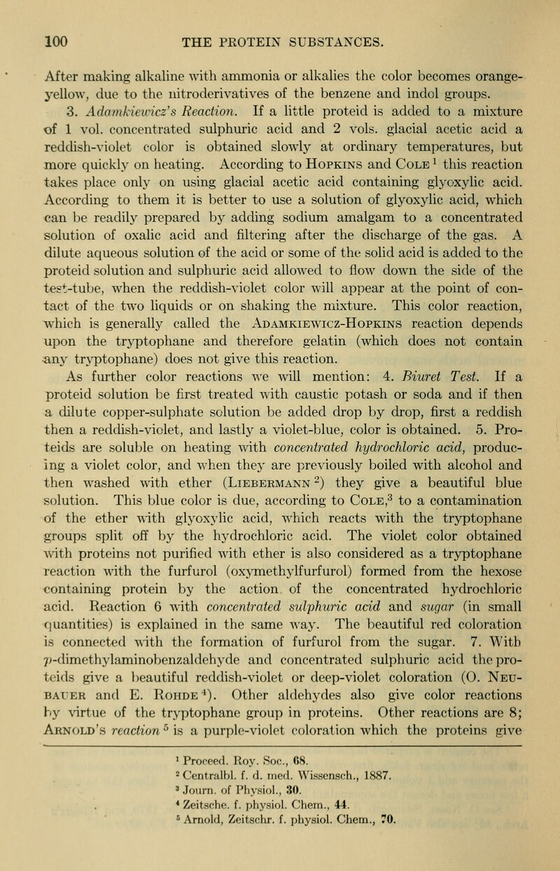 After making alkaline with ammonia or alkalies the color becomes orange- yellow, due to the nitroderivatives of the benzene and indol groups. 3. Adomkieivicz's Reaction. If a little proteid is added to a mixture of 1 vol. concentrated sulphuric acid and 2 vols, glacial acetic acid a reddish-violet color is obtained slowly at ordinary temperatures, but more quickly on heating. According to Hopkins and Cole x this reaction takes place only on using glacial acetic acid containing glyoxylic acid. According to them it is better to use a solution of glyoxylic acid, which can be readily prepared by adding sodium amalgam to a concentrated solution of oxalic acid and filtering after the discharge of the gas. A dilute aqueous solution of the acid or some of the solid acid is added to the proteid solution and sulphuric acid allowed to flow down the side of the test-tube, when the reddish-violet color will appear at the point of con- tact of the two liquids or on shaking the mixture. This color reaction, which is generally called the Adamkiewicz-Hopkins reaction depends upon the tryptophane and therefore gelatin (which does not contain •any tryptophane) does not give this reaction. As further color reactions we will mention: 4. Biuret Test. If a proteid solution be first treated with caustic potash or soda and if then a dilute copper-sulphate solution be added drop by drop, first a reddish then a reddish-violet, and lastly a violet-blue, color is obtained. 5. Pro- teids are soluble on heating with concentrated hydrochloric acid, produc- ing a violet color, and when they are previously boiled with alcohol and then washed with ether (Liebermann 2) they give a beautiful blue solution. This blue color is due, according to Cole,3 to a contamination of the ether with glyoxylic acid, which reacts with the tryptophane groups split off by the hydrochloric acid. The violet color obtained with proteins not purified with ether is also considered as a tryptophane reaction with the furfurol (oxymethylfurfurol) formed from the hexose containing protein by the action of the concentrated hydrochloric acid. Reaction 6 with concentrated sulphuric acid and sugar (in small quantities) is explained in the same way. The beautiful red coloration is connected with the formation of furfurol from the sugar. 7. With 7>-dimethylaminobenzaldehyde and concentrated sulphuric acid thepro- teids give a beautiful reddish-violet or deep-violet coloration (0. Neu- baier and E. Rohde4). Other aldehydes also give color reactions by virtue of the tryptophane group in proteins. Other reactions are 8; Arnold's reaction 5 is a purple-violet coloration which the proteins give 1 Proceed. Roy. Soc, 08. 2Centralbl. f. d. ined. Wissensch., 1887. 3 Journ. of Physiol., 30. 4 Zeitsche. f. physiol. Chem., 44. 0 Arnold, Zeitschr. f. physiol. Chem., 70.