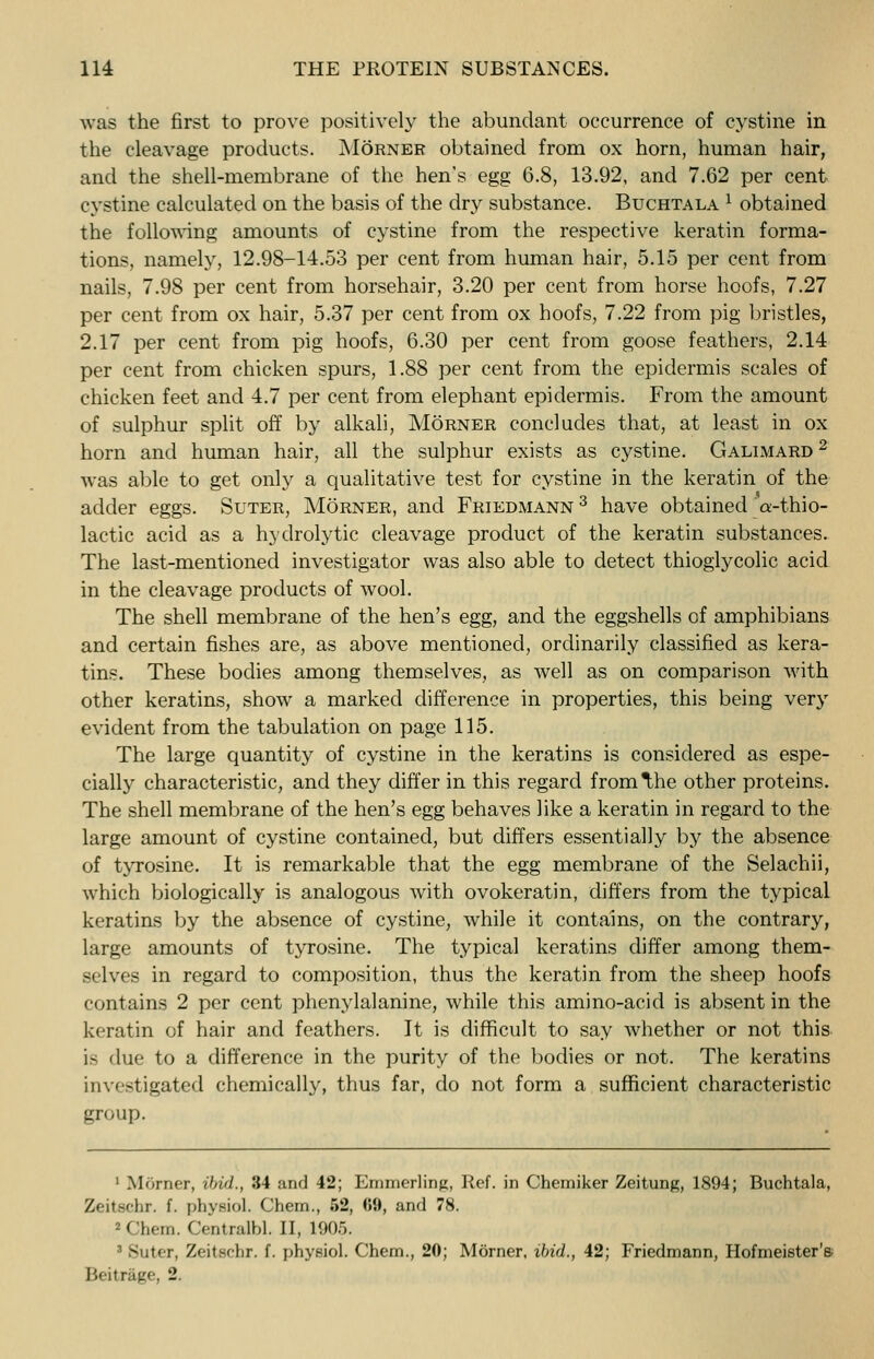 was the first to prove positively the abundant occurrence of cystine in the cleavage products. Morner obtained from ox horn, human hair, and the shell-membrane of the hen's egg 6.8, 13.92, and 7.62 per cent cystine calculated on the basis of the dry substance. Buchtala l obtained the following amounts of cystine from the respective keratin forma- tions, namely, 12.98-14.53 per cent from human hair, 5.15 per cent from nails, 7.98 per cent from horsehair, 3.20 per cent from horse hoofs, 7.27 per cent from ox hair, 5.37 per cent from ox hoofs, 7.22 from pig bristles, 2.17 per cent from pig hoofs, 6.30 per cent from goose feathers, 2.14 per cent from chicken spurs, 1.88 per cent from the epidermis scales of chicken feet and 4.7 per cent from elephant epidermis. From the amount of sulphur split off by alkali, Morner concludes that, at least in ox horn and human hair, all the sulphur exists as cystine. Galimard 2 was able to get only a qualitative test for cystine in the keratin of the adder eggs. Suter, Morner, and Friedmann 3 have obtained ct-thio- lactic acid as a hydrolytic cleavage product of the keratin substances. The last-mentioned investigator was also able to detect thioglycolic acid in the cleavage products of wool. The shell membrane of the hen's egg, and the eggshells of amphibians and certain fishes are, as above mentioned, ordinarily classified as kera- tins. These bodies among themselves, as well as on comparison with other keratins, show a marked difference in properties, this being very evident from the tabulation on page 115. The large quantity of cystine in the keratins is considered as espe- cially characteristic, and they differ in this regard from^he other proteins. The shell membrane of the hen's egg behaves like a keratin in regard to the large amount of cystine contained, but differs essentially by the absence of tyrosine. It is remarkable that the egg membrane of the Selachii, which biologically is analogous with ovokeratin, differs from the typical keratins by the absence of cystine, while it contains, on the contrary, large amounts of tyrosine. The typical keratins differ among them- selves in regard to composition, thus the keratin from the sheep hoofs contains 2 per cent phenylalanine, while this ammo-acid is absent in the keratin of hair and feathers. It is difficult to say whether or not this is due to a difference in the purity of the bodies or not. The keratins investigated chemically, thus far, do not form a sufficient characteristic group. 1 Morner, ibid., 34 and 42; Emmerlinp:, Ref. in Chemiker Zeitung, 1894; Buchtala, Zeitschr. f. physiol. Chem., 52, fii*, and 78. *Chem. Centralbl, II, 1905. 1 Suter, Zeitschr. f. physiol. Chem., 20; Morner. ibid., 42; Friedmann, Hofmeister's- Beitrage, 2.