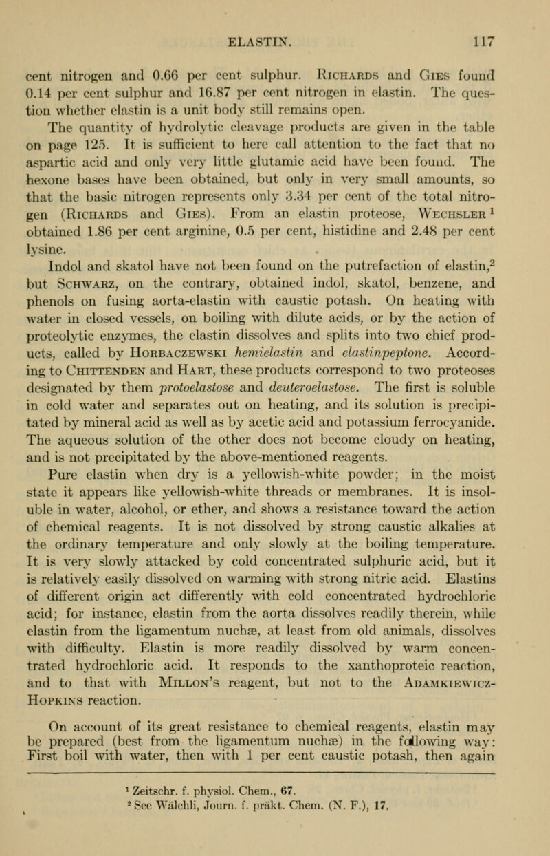 cent nitrogen and 0.66 per cent sulphur. Richards and Gies found 0.14 per cent sulphur and 16.87 per cent nitrogen in (lastin. The ques- tion whether elastin is a unit body still remains open. The quantity of hydroh tic cleavage products are given in the table on page 125. It is sufficient to here call attention to the fact that no aspartic acid and only very little glutamic acid have been found. The hexone bases have been obtained, but only in very small amounts, so that the basic nitrogen represents only 3.34 per cent of the total nitro- gen (Richards and Gies). From an elastin proteose, Wechsler l obtained 1.86 per cent arginine, 0.5 per cent, histidine and 2.48 per cent lysine. Indol and skatol have not been found on the putrefaction of elastin,2 but Schwarz, on the contrary, obtained indol, skatol, benzene, and phenols on fusing aorta-elastin with caustic potash. On heating with water in closed vessels, on boiling with dilute acids, or by the action of proteolytic enzymes, the elastin dissolves and splits into two chief prod- ucts, called by Horbaczewski hemielastin and elastinpeptone. Accord- ing to Chittenden and Hart, these products correspond to two proteoses designated by them protoelastose and deuteroelastose. The first is soluble in cold water and separates out on heating, and its solution is precipi- tated by mineral acid as well as by acetic acid and potassium ferrocyanide. The aqueous solution of the other does not become cloudy on heating, and is not precipitated by the above-mentioned reagents. Pure elastin when dry is a yellowish-white powder; in the moist state it appears like yellowish-white threads or membranes. It is insol- uble in water, alcohol, or ether, and shows a resistance toward the action of chemical reagents. It is not dissolved by strong caustic alkalies at the ordinary temperature and only slowly at the boiling temperature. It is very slowly attacked by cold concentrated sulphuric acid, but it is relatively easily dissolved on warming with strong nitric acid. Elastins of different origin act differently with cold concentrated hydrochloric acid; for instance, elastin from the aorta dissolves readily therein, while elastin from the ligamentum nucha?, at least from old animals, dissolves with difficulty. Elastin is more readily dissolved by warm concen- trated hydrochloric acid. It responds to the xanthoproteic reaction, and to that with Millon's reagent, but not to the Adamkiewicz- Hopkins reaction. On account of its great resistance to chemical reagents, elastin may be prepared (best from the ligamentum nuchae) in the fallowing way: First boil with water, then with 1 per cent caustic potash, then again 1 Zeitschr. f. physiol. Chem., 67. 2 See Walchli, Journ. f. prSkt. Chem. (N. F.), 17.