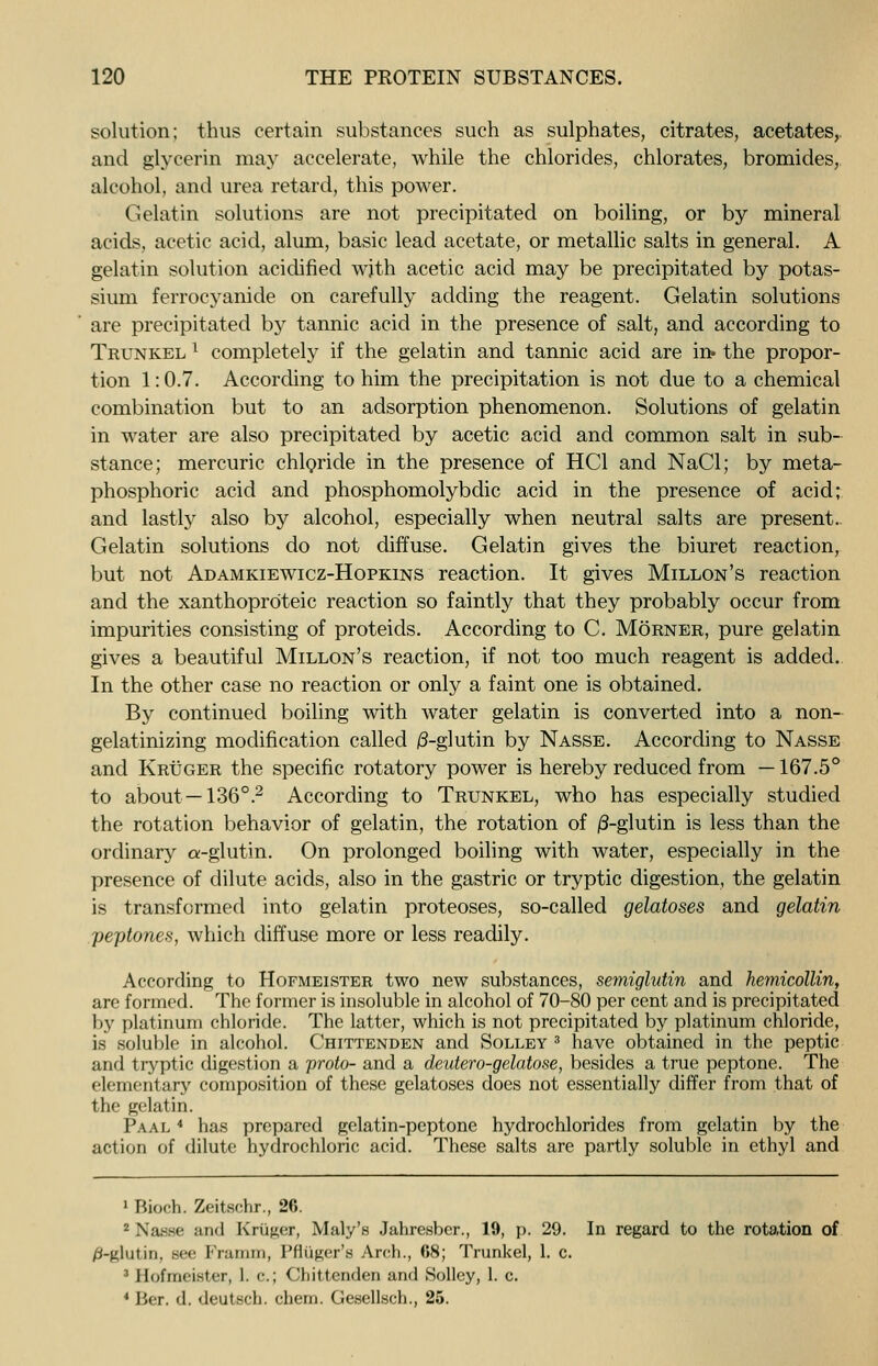 solution; thus certain substances such as sulphates, citrates, acetates, and glycerin may accelerate, while the chlorides, chlorates, bromides, alcohol, and urea retard, this power. Gelatin solutions are not precipitated on boiling, or by mineral acids, acetic acid, alum, basic lead acetate, or metallic salts in general. A gelatin solution acidified wjth acetic acid may be precipitated by potas- sium ferrocyanide on carefully adding the reagent. Gelatin solutions are precipitated by tannic acid in the presence of salt, and according to Trunkel l completely if the gelatin and tannic acid are in» the propor- tion 1:0.7. According to him the precipitation is not due to a chemical combination but to an adsorption phenomenon. Solutions of gelatin in water are also precipitated by acetic acid and common salt in sub- stance; mercuric chloride in the presence of HC1 and NaCl; by meta- phosphoric acid and phosphomolybdic acid in the presence of acid; and lastly also by alcohol, especially when neutral salts are present. Gelatin solutions do not diffuse. Gelatin gives the biuret reaction, but not Adamkiewicz-Hopkins reaction. It gives Millon's reaction and the xanthoproteic reaction so faintly that they probably occur from impurities consisting of proteids. According to C. Morner, pure gelatin gives a beautiful Millon's reaction, if not too much reagent is added. In the other case no reaction or only a faint one is obtained. By continued boiling with water gelatin is converted into a non- gelatinizing modification called /3-glutin by Nasse. According to Nasse and Kruger the specific rotatory power is hereby reduced from —167.5° to about—136°.2 According to Trunkel, who has especially studied the rotation behavior of gelatin, the rotation of /3-glutin is less than the ordinary a-glutin. On prolonged boiling with water, especially in the presence of dilute acids, also in the gastric or tryptic digestion, the gelatin is transformed into gelatin proteoses, so-called gelatoses and gelatin peptones, which diffuse more or less readily. According to Hofmeister two new substances, semiglutin and hemicollin, are formed. The former is insoluble in alcohol of 70-80 per cent and is precipitated by platinum chloride. The latter, which is not precipitated by platinum chloride, is soluble in alcohol. Chittenden and Solley 3 have obtained in the peptic and tryptic digestion a proto- and a deutero-gelatose, besides a true peptone. The elementary composition of these gelatoses does not essentially differ from that of the gelatin. Paal * has prepared gelatin-peptone hydrochlorides from gelatin by the action of dilute hydrochloric acid. These salts are partly soluble in ethyl and 1 Bioch. Zeitschr., 26. 2 Nasse and Krtiger, Mary's Jahresber., 19, p. 29. In regard to the rotation of /3-glutin. see Framm, Printer's Arch., 68; Trunkel, 1. c. 3 Hofmeister, 1. c; Chittenden and Solley, 1. c. 1 Her. d. deutsch. chern. Gesellsch., 25.