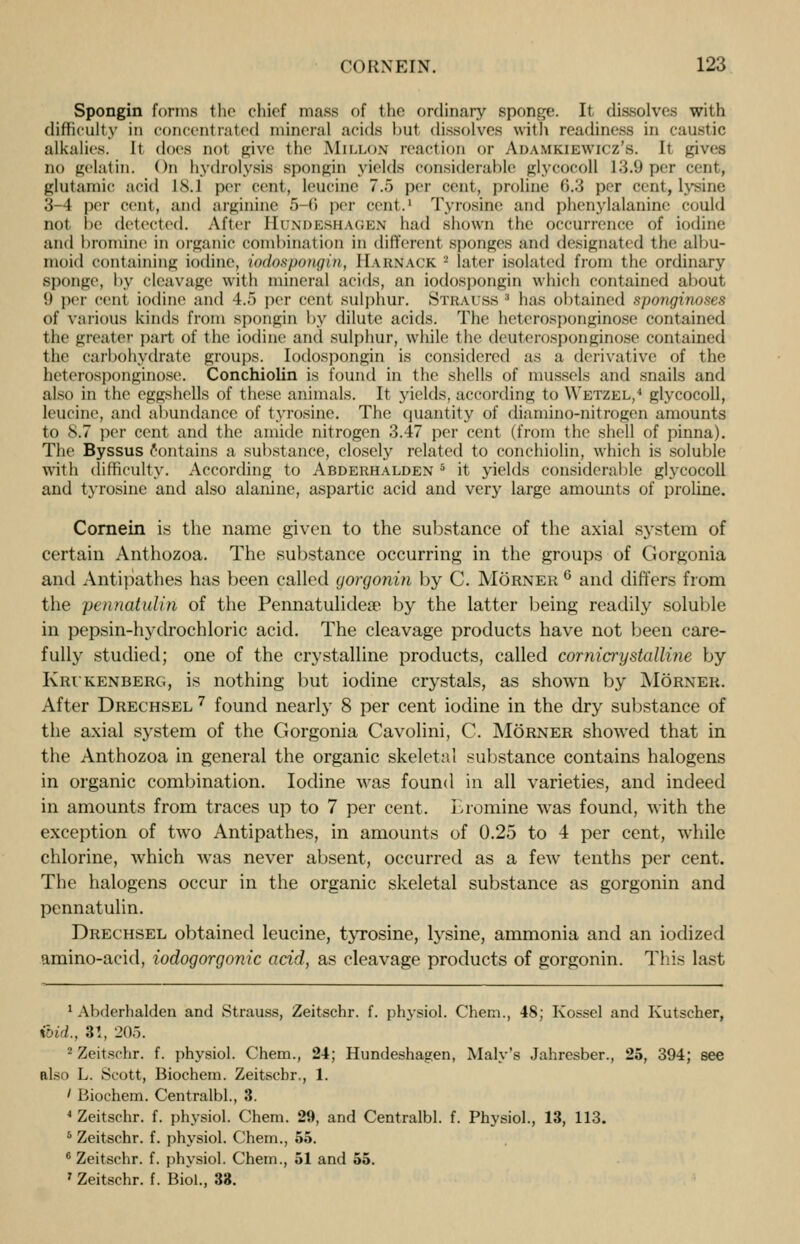 Spongin forms the chief muss of the ordinary sponge. It dissolves with difficulty in concentrated mineral acids but dissolves with readiness in caustic alkalies. It does not give the MlLLON reaction or Anaukiewicz's. It gives no gelatin. On hydrolysis spongin yields considerable glycocoll 13.9 per cent, glutamic acid l.S.l per cent, leucine 7.f> per cent, proline 6.3 per cent, lysine 3-4 per cent, and arginine 5 6 per cent.1 Tyrosine and phenylalanine could not be detected. After Hundeshagen bad shown the occurrence of iodine and bromine in organic combination in different sponges and designated the albu- moid containing iodine, iodospongin, IIaknack - later isolated from the ordinary sponge, by cleavage with mineral acids, an iodospongin which contained about II per cent iodine and 4.5 per cent sulphur. Strauss3 has obtained sponginoses of various kinds from spongin by dilute acids. The heterosponginose contained the greater part of the iodine and sulphur, while the deuterosponginose contained the carbohydrate groups. Iodospongin is considered as a derivative of the heterosponginose. Conchiolin is found in the shells of mussels and snails and also in the eggshells of these animals. It yields, according to Wetzel,4 glycocoll, leucine, and abundance of tyrosine. The quantity of diamino-nitrogen amounts to 8.7 per cent and the amide nitrogen 3.47 per cent (from the shell of pinna). The Byssus contains a substance, closely related to conchiolin, which is soluble with difficulty. According to Abderhalden 5 it yields considerable glycocoll and tyrosine and also alanine, aspartic acid and very large amounts of proline. Cornein is the name given to the substance of the axial system of certain Anthozoa. The substance occurring in the groups of Gorgonia and Antipathes has been called gorgonin by C. Morner 6 and differs from the pen not id in of the Pennatulidea? by the latter being readily soluble in pepsin-hydrochloric acid. The cleavage products have not been care- fully studied; one of the crystalline products, called cornicrijstalline by Krikenberg, is nothing but iodine crystals, as shown by Morner. After Drechsel 7 found nearly 8 per cent iodine in the dry substance of the axial system of the Gorgonia Cavolini, C. Morner showed that in the Anthozoa in general the organic skeletal substance contains halogens in organic combination. Iodine was found in all varieties, and indeed in amounts from traces up to 7 per cent. Eromine wras found, with the exception of two Antipathes, in amounts of 0.25 to 4 per cent, while chlorine, which was never absent, occurred as a few tenths per cent. The halogens occur in the organic skeletal substance as gorgonin and pcnnatulin. Drechsel obtained leucine, tyrosine, lysine, ammonia and an iodized amino-acid, iodogorgonic acid, as cleavage products of gorgonin. This last 'Abderhalden and Strauss, Zeitschr. f. physiol. Chem., 48; Kossel and Kutscher, end., :$!, 20.-). 2 Zeitschr. f. physiol. Chem., 24; Hundeshagen, Maly's Jahresber., 25, 394; see also L. Scott, Biochem. Zeitschr., 1. ' Biochem. Centralbl., 3. 4 Zeitschr. f. physiol. Chem. 29, and Centralbl. f. Physiol., 13, 113. 5 Zeitschr. f. physiol. Chem., 55. 6 Zeitschr. f. physiol. Chem., 51 and 55. 7 Zeitschr. f. Biol., 33.
