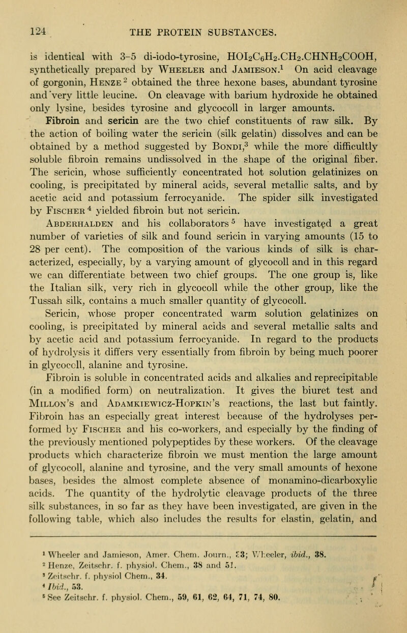 is identical with 3-5 di-iodo-tyrosine, HOI2C6H2.CH2.CHNH2COOH, synthetically prepared by Wheeler and Jamieson.1 On acid cleavage of gorgonin, Henze 2 obtained the three hexone bases, abundant tyrosine and'very little leucine. On cleavage with barium hydroxide he obtained only lysine, besides tyrosine and glycocoll in larger amounts. Fibroin and sericin are the two chief constituents of raw silk. By the action of boiling water the sericin (silk gelatin) dissolves and can be obtained by a method suggested by Bondi,3 while the more difficultly soluble fibroin remains undissolved in the shape of the original fiber. The sericin, whose sufficiently concentrated hot solution gelatinizes on cooling, is precipitated by mineral acids, several metallic salts, and by acetic acid and potassium ferrocyanide. The spider silk investigated by Fischer4 yielded fibroin but not sericin. Abderhalden and his collaborators5 have investigated a great number of varieties of silk and found sericin in varying amounts (15 to 28 per cent). The composition of the various kinds of silk is char- acterized, especially, by a varying amount of glycocoll and in this regard we can differentiate between two chief groups. The one group is, like the Italian silk, very rich in glycocoll while the other group, like the Tussah silk, contains a much smaller quantity of glycocoll. Sericin, whose proper concentrated warm solution gelatinizes on cooling, is precipitated by mineral acids and several metallic salts and by acetic acid and potassium ferrocyanide. In regard to the products of hydrolysis it differs very essentially from fibroin by being much poorer in glycocoll, alanine and tyrosine. Fibroin is soluble in concentrated acids and alkalies and reprecipitable (in a modified form) on neutralization. It gives the biuret test and Millon's and Adamkiewicz-Hopkiih's reactions, the last but faintly. Fibroin has an especially great interest because of the hydrolyses per- formed by Fischer and his co-workers, and especially by the finding of the previously mentioned polypeptides by these workers. Of the cleavage products which characterize fibroin we must mention the large amount of glycocoll, alanine and tyrosine, and the very small amounts of hexone bases, besides the almost complete absence of monamino-dicarboxylic acids. The quantity of the hydrolytic cleavage products of the three silk substances, in so far as they have been investigated, are given in the following table, which also includes the results for elastin, gelatin, and 1 Wheeler and Jamieson, Amer. Chem. Journ., £3; Wheeler, ibid., 38. 2 Henze, Zeitechr. f. physio). Chem., 38 and 51. ' Zeitschr. f. physiol Chem., 34. * Ibid., 58. 8 See Zeitschr. f. physiol. Chem., 59, 61, 62, 64, 71, 74, 80.