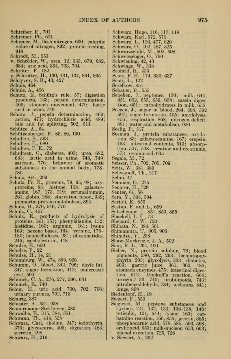 Schreiber, E., 701 Schreiner, Ph., G21 Schrener, M., flesh nitrogen, 600; calorific value of nitrogen, 892; protein feeding, 918 Schrodt, M., 553 v. Schroder, W., urea, 12, 333, 079, 682, 684; uric acid, 334, 703, 704 Schroter, F., 182 v. Schrotter, H., 130, 131, 137, 861, 865 Schryver, S. B., 43, 427 Schule, 464 Schule, A., 456 Schutz, E , Schutz's rule, 57; digestion products, 133; pepsin determination, 469; stomach movement, 479; lactic acid in urine, 749 Schutz, J., pepsin determination, 469; action, 471; hydrochloric acid, 489; bile and fat splitting, 502, 511 Schtitze, A., 64 Schiitzenberger, P., 85, 86, 130 Scbultze, B., 563 Schultze, E., 680 Schultze, F. E., 72 Schultzen, O., diabetes, 403; urea, 682, 683; lactic acid in urine, 748, .749; sarcosin, 776; behavior of aromatic substances in the animal body, 778- 780 Schulz, Art., 299 Schulz, Fr. N., proteins, 79, 95, 98; oxy- proteins, 83; histone, 108; galactos- amine, 167, 173, 219; serumalbumin, 261, globin, 288; starvation blood, 339; premortal protein metabolism, 894 Schulz, H., 376, 546, 770 Schulz, C, 457 Schulz, E., products of hydrolysis of proteins, 141, 153; phenylalanine, 152; histidine, 160; arginine, 161; lysine 163; hexone bases, 164; vernine, 178- 180; hemicelluloses, 231; phosphatides, 245; isocholesterin, 448 Schulze, E., 650 Schulze, F., 22 Schulze, H., 14, 21 Schumburg, W., 474, 889, 926 Schumm, O., blood, 342, 796; chyle fat, 347; sugar formation, 412; pancreatic cvst, 500 Schunck, C. A., 276, 277, 296, 631 Schunck, E., 740 Schur, H., uric acid, 700, 702, 706; urinarv purines, 702, 713 Schurig, 387 Schuster, A., 531, 938 Scnuurmanns-Stekhoven, 282 Schwalbe, E., 315, 384, 561 Schwann, Th.. 414, 528 Schwarz, Carl, choline, 247; iodothyrin, 376; glycoseuria, 405; digestion, 483; secretin, 498 Schwarz, H., 216 Schwarz, Hugo, 116, 117, 118 Schwarz, Karl, 572, 575 Schwarz, L., 126, 477, 820 Schwarz, (>., 402, 487, S25 Schwareschild, M., 502, 508 Schweisslnger, O., 790 Schwiening, 42, 43 Schwinge. \\ ., 33s Scofield, H., 433 Scott, F. H., 174, 630, 637 Scott, L., 122 Sczelkow, 851 Sebauer, it., 555 Sebelien, J., peptones, 130; milk, 644, 651, 652, 655, 656, 658; casein diges- tion, 651; carbohydrates in milk, 655 Seegen, J., sugar in blood, 264, 398, 592 597; sugar formation, 405; amylolysis, 456; respiration, 868; nitrogen deficit, 881; water and metabolism, 920 Seelig, P., 517 Seeman, J., protein substances, oxyda- tion, 83; ealactoseamine, 167; erepsin, 493; intestinal contents, 513; absorp- tion, 527, 528; creatine and creatinine, 573; ovomucoid, 635 Segale, M., 72 Seisser, Ph., 702, 705, 709 Seitz, W., 381, 389 Seliwanoff, Th., 217 Selmi, 47 Semmer, G., 275 Senator, H., 729 Senter, G., 56 Sera, Y., 393, 394 Sertoli, E., 855 Sestini, F. and L., 699 Setschenow, J., 851, 853, 855 Shackell, L. F., 73 Shepard, C. W., 720 Shibata, N., 384, 561 Shimamura, T., 905, 906 Shinidzu, Y., 238 Shaw-Mackenzie, J. A., 502 Siau, R. L., 264, 400 Sieber, N., protein sulphur, 79; blood pigments, 280, 292, 293; ha?matopor- phyrin, 295; glycolysis, 333; diabetes, 403; gastric juice, 361, 362, 485; stomach enzymes, 475; intestinal diges- tion, 512; Umikoff's reaction, 664; urosein,7 33, 740; urobilinoids, 743; nitrobenzaldehyde, 784; melanins, 841; lungs, 869 Siedentopf, H., 19 Siegert, F., 559 Siegfried, M.; peptone substances and kyrines, 121, 132, 133, 136-138, 146: reticulin, 121, 544; lysine, 163; car- bamino reaction, 166, 855; jecorin, 385; phosphocarnic acid, 578, 585, 593, 598; orylic acid, 653; milk-nucleon 653,663; phenol excretion, 725, 726 v. Siewert, A., 292