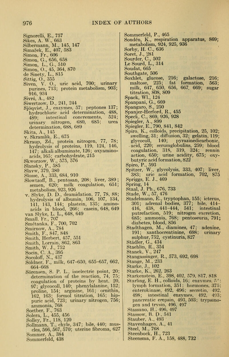 Signorelli, E., 757 Sikes, A. W., 663 Silbermann, M., 145, 147 Simacek, E., 407, 583 Simon, Fr., 606 Simon, G., 656, 658 Simon, L., G., 510 Simon, O., 45, 364, 870 de Sinetv, L., 815 Sittia;, 0\, 355 Siven, V. O., uric acid, 700; urinary purines, 713; protein metabolism, 903; 916, 934 Sivrc, A., 482 Siwertzow, D., 241, 244 Sjoqvist, J., enzymes, 57; peptones 137; hydrochloric acid determination, 488, 489; intestinal concrements, 524; urinary nitrogen, 680, 685; urea determination, 688, 689 Skita, A., 145 v. Skramlik, E., 675 Skraup, Zd., protein nitrogen, 77, 78; hydrolysis of proteins, 119. 124, 146, 147; alkali albuminate, 126; oxyamino- acids, 165; carbohydrate, 215 Skworzow, W., 575, 576 Slanskv, P., 585 Slavw,'379, 380 Slosse, A., 333, 684, 910 Slowtzoff, B., pentosan, 208; liver, 389; semen, 620; milk coagulation, 651; metabolism, 923, 926 v. Slyke, D. D., deamidation, 77, 78, 88; hydrolysis of albumin, 106, 107, 134, 141, 143, 144; plastein, 135; amino- acids in blood, 266; casein, 648, 649 van Slyke, L. L., 648, 649 Small. Fr., 707 Smetanka, F., 700, 702 Smirnow, A., 784 Smith, F., 847, 848 Smith, Herbert, 457, 551 Smith, Lorrain, 862, 863 Smith, W. J., 752 Socin, C. A., 395 Socoloff, N., 437 Soldner, F., milk, 647-650, 655-657, 662, 664-668 Sorensen, S. P. L., isoelectric point, 20; determination of the reaction, 74, 75; coagulation of proteins by heat. 20, 97; glycocoll, 140; phenylalanine, 152; proline, 154; arginine, 161; ornithin, 162, 163; formol titration, 165; hip- puric acid, 723; urinary nitrogen, 756; ammonia, 768 Soetber, F., 763 Solera, L., 455, 456 Solley, Fr., 118, 120 Sollrnann, T., chyle, 347; bile, 440; mus- cles, 566, 567, 570; uterine fibroma, 627 Sommer, A., 384 Sommerfeld, 438 Sommerfeld, P., 465 Sonden, K., respiration apparatus, 869; metabolism, 924, 925, 936 Sorby, H. C., 636 Soret, J., 281 Sourder, C., 502 Le Sourd, L., 314 Soudat, 665 Southgate, 506 Soxhlet, glucose, 216; galactose, 216; maltose, 225; fat formation, 563; milk, 647, 650, 656, 667. 669; sugar titration, 808, 809 Spack, Wl., 124 Spanpani, G., 669 Spangaro, S., 250 Spanjer-Herford, R., 455 Speck, C., 869, 926, 928 Spiegler, A., 899 Spiegler, E., 790, 841, 842 Spiro, K., colloids, precipitation, 25, 102; swelling, 31; diffusion, 32; gelatin, 119; glycocoll, 140; pyrazinedicarbonic, • acid, 220; serumglobulins, 259; blood coagulation, 31S, 319, 324; rennin action, 650; urine acidity, 675; oxy- butvric acid formation, 822 Spiro,P., 593 Spitzer, W., glycolysis, 333, 407; liver, 383; uric acid formation, 702, 875 Spriggs, E. J., 469 Spring, 14 Staal, J. Ph., 676, 733 Stade, W., 57, 476 Stadelmann, E., tryptophan, 155; icterus, 301; adrenal bodies, 377; bile, 414- 416, 438, 441-444, 541; intestinal putrefaction, 519; nitrogen excretion, 685; ammonia, 768; pentoseuna, 791; diabetes, blood, 856 Stadthagen, M., diamines, 47; adenine, 191; xanthocreatinine, 698; urinary sulphur, 752, cystinuria, 827 Stadler, G., 434 Staehlin, R., 354 Stanek, V., 247 Stangassinger, R., 573, 692, 698 Stange, M., 233 Starke, .1., 102 Starke, K., 262, 263 Starkenstein, E., 398,402, 579, 817, 818 Starling, E. H, colloids, 16; enzymes, 5'; lymph formation, 351; hormones, 375; enterokinase, 492, 496; secretin, 492, 498; intestinal enzymes, 492, 493; pancreatic erepsin, 493, 503; trypsino- gen and trvsin, 496, 497 Stassano, H., 496, 497 Stassow, B. [)., 541 Stauber, A., 493 Stavenhagen, A., 41 Steel, M., 768 Steenbock, H., 723 Steensma, F. A., 158, 488, 732
