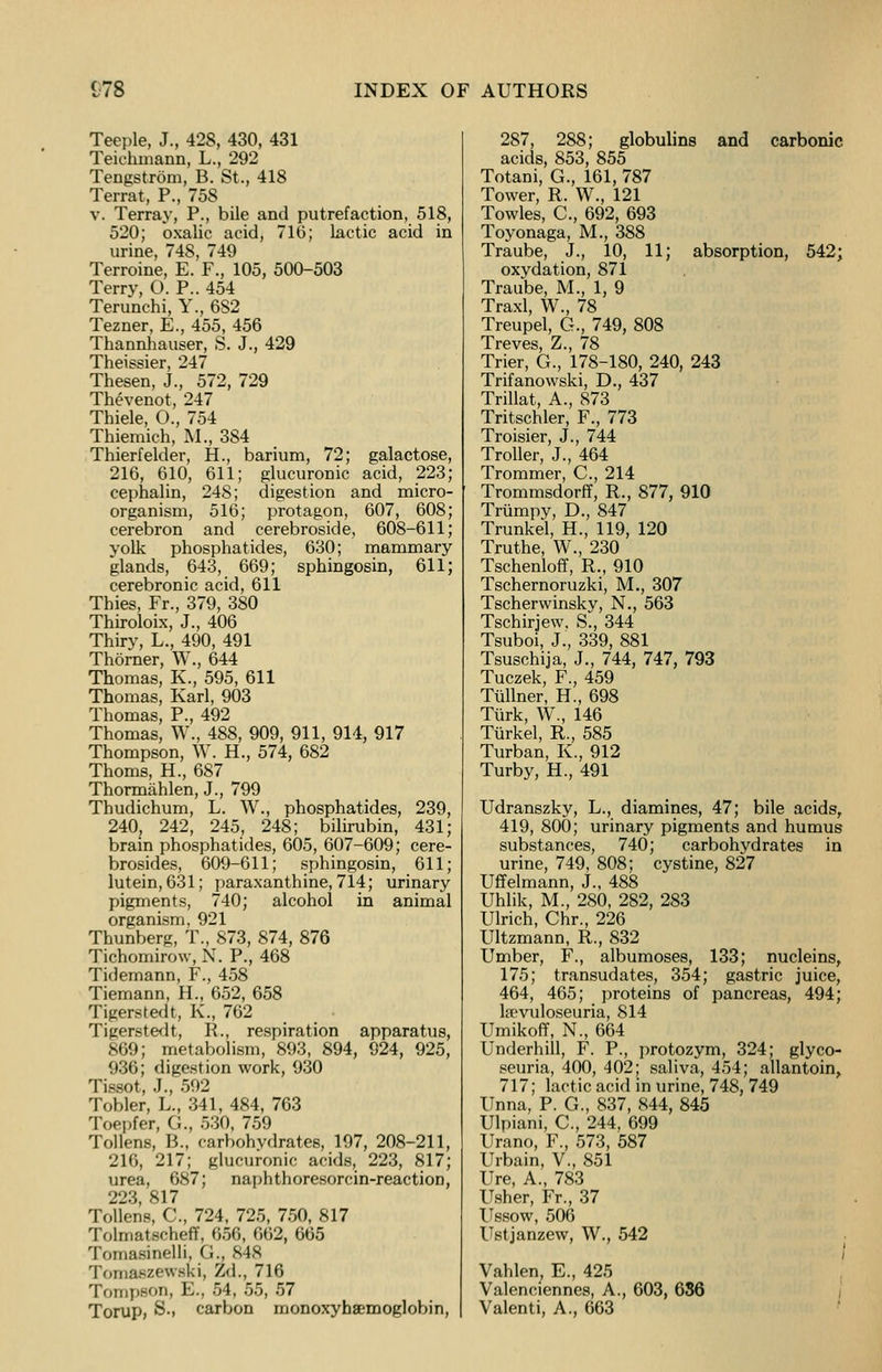 Teeple, J., 428, 430, 431 Teichrnann, L., 292 Tengstrom, B. St., 418 Terrat, P., 758 v. Terray, P., bile and putrefaction, 518, 520; oxalic acid, 71(5; lactic acid in urine, 748, 749 Terroine, E. F., 105, 500-503 Terry, O. P.. 454 Terunchi, Y., 6S2 Tezner, E., 455, 456 Thannhauser, S. J., 429 Theissier, 247 Thesen, J., 572, 729 Thevenot, 247 Thiele, O., 754 Thiemich, M., 384 Thierfelder, H., barium, 72; galactose, 216, 610, 611; glucuronic acid, 223; cephalin, 248; digestion and micro- organism, 516; protagon, 607, 608; cerebron and cerebroside, 608-611; yolk phosphatides, 630; mammary glands, 643, 669; sphingosin, 611; cerebronic acid, 611 Thies, Fr., 379, 380 Thiroloix, J., 406 Thiry, L., 490, 491 Thorner, W., 644 Thomas, K., 595, 611 Thomas, Karl, 903 Thomas, P., 492 Thomas, W., 488, 909, 911, 914, 917 Thompson, W. H., 574, 682 Thorns, H., 687 Thormahlen, J., 799 Thudichum, L. W., phosphatides, 239, 240, 242, 245, 248; bilirubin, 431; brain phosphatides, 605, 607-609; cere- brosides, 609-611; sphingosin, 611; lutein, 631; paraxanthine, 7l4; urinary pigments, 740; alcohol in animal organism, 921 Thunberg, T., 873, 874, 876 Tichomirow, N. P., 468 Tklemann, F., 458 Tiemann, H., 652, 658 Tigerstedt, K., 762 Tigerstedt, R., respiration apparatus, 869; metabolism, 893, 894, 924, 925, 936; digestion work, 930 Tissot, J., 592 Tobler, L., 341, 484, 763 Toepfer, G., 530, 759 Tollens, B., carbohydrates, 197, 208-211, 216, 217; glucuronic acids, 223, 817; urea, 687; naphthoresorcin-reaction, 223 817 Tollens, C, 724, 725, 750, 817 Tolmatscheff, 656, 662, 665 Tomasinelli, <.., 848 Tomaszewski, Zd., 716 Tompeon, E., 54, 55, 57 Torup, S., carbon monoxyhsemoglobin, 287, 288; globulins and carbonic acids, 853, 855 Totani, G., 161, 787 Tower, R. W., 121 Towles, C., 692, 693 Toyonaga, M., 388 Traube, J., 10, 11; absorption, 542; oxydation, 871 Traube, M., 1, 9 Traxl, W., 78 Treupel, G., 749, 808 Treves, Z., 78 Trier, G., 178-180, 240, 243 Trifanowski, D., 437 Trillat, A., 873 Tritschler, F., 773 Troisier, J., 744 Troller, J., 464 Trommer, C., 214 Trommsdorff, R., 877, 910 Tnimpy, D., 847 Trunkel, H., 119, 120 Truthe, W., 230 Tschenloff, R., 910 Tschernoruzki, M., 307 Tscherwinsky, N., 563 Tschirjew. S., 344 Tsuboi, J., 339, 881 Tsuschija, J., 744, 747, 793 Tuczek, F., 459 Tullner, H., 698 Turk, W., 146 Turkel, R., 585 Turban, K., 912 Turby, H., 491 Udranszky, L., diamines, 47; bile acids, 419, 800; urinary pigments and humus substances, 740; carbohydrates in urine, 749, 808; cystine, 827 Uffelmann, J., 488 Uhlik, M., 280, 282, 283 Ulrich, Chr., 226 Ultzmann, R., 832 Umber, F., albumoses, 133; nucleins, 175; transudates, 354; gastric juice, 464, 465; proteins of pancreas, 494; kevuloseuria, 814 Umikoff, N., 664 Underhill, F. P., protozym, 324; glyco- seuria, 400, 402; saliva, 454; allantoin, 717; lactic acid in urine, 748, 749 Unna, P. G., 837, 844, 845 Ulpiani, C., 244, 699 Urano, F., 573, 587 Urbain, V., 851 Ure, A., 783 Usher, Fr., 37 Ussow, 506 Ustjanzew, W., 542 Vahlen, E., 425 Valenciennes, A., 603, 6S6 Valenti, A., 663