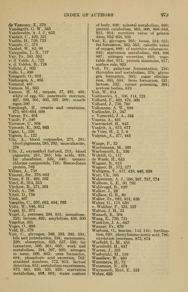 de Vamossv. Z., 370 Vandegrift, G. W , 545 Vandevelde, A. J. J., 053, Vanlair, C, 129, 521 Vnsilin. H.. 720, 723 Vassale, (;., 374 Vaubd, W.. 82, 09 Vauquelin. L. N., 717 Vav, Fr., 3S3, 592 v. d. Velde, A.. 723 v. d. Velden, R., 724 Velichi. J., 602 Vella, L.. 490 Veraguth, O., 910 Verhaegen, A., 405 Verneuil, 401 Vernois, M., 665 Vernon, H. M., erepsin, 57, 492, 493; white of egg, 05; pancreatic enzymes, 497, 500, 501, 503, 507, 509; muscle rigor, 590 Verploegh, H., creatin and creatinine, 573, 091-094, 098 Verzar, Fr., 404 Viault. P., 340 Victorow, C, S04 Vierordt, K., 302, 803 Vigno, L., 520 Vignon, L., 122 Vila, A., blood corpuscles, 275, 281; blood pigments, 285, 292; musculamine, 578 Ville. J., oxymethyl furfurol, 215; blood pigments, 281, 285; bile acids, 419; fat absorbtion, 539, 540; urinary chlorine compounds, 758; Bence-Jones protein, 792 Villiers, A., 758 Vincent, Sw., 370-002 Vines, S. H., 493, 502 Vinci, S., 314, 315 Virchow, R., 171, 301 Vitali, A.. 790 Vitali, D., 758 Vitek, 407 Voegtlin, C, 507, 092, 094, 703 Volte, \Y., 040, 912 Vogel, H., 372 Vogel, J., pentoses, 208, 815; isomaltose, 225; lactase, 492; amylolysis, 450, 500 Vogelius, 391 Voges, O.. 080 Vohl, H., 579 Voit. C, glycogen, 390, 393, 395, 534; bile and putrefaction, 518; excrements, 520; absorption, 525, 537, 538; fat formation, 500, 501, 003; work and metabolism. 594, 597, 925; nitrogen in meat, 000, 883; urea foimation, t>>4; phosphoric acid excretion, 702; standard numbers, 772, 915; lactose detection, 815; metabolism experiments, 879, 881, 920, 920, 929; starvation metabolism, 893, 903; water content of body, SOS; mineral metabolism, 899; protein catabolism, 903, 908, 908 910, 913, 914; nutritive value of gelatin diets, 932-930, 938 Voit, E., glycogen, 395; bones, 554, 555; fat formation, 562, 563j calorific value of oxygen, 889; of nutritive substances, S02; starvation metabolism, 894, 898 897; nitrogen excretion, 910; vege- table diet, 915; protein minimum, 917; surface rule, 023 Voit, Fr., galactose fermentation, 210; thyroidea and metabolism, 370; glyco- gen formation, 305; sugar elimina- tion, 305, 534; feces formation, 521; lactose, 532; curare poisoning, 591; acetone bodies, 819 Voit, W., 814 Voitinovici, A., 100, 114, 121 Volhard, F., 409, 470, 500 Volhard, J., 759, 700 Volkmann, A. W., 899 Vorlander, D., 247 v. Vornveld, J. A., 341 Vossius, A., 441 Voswinckel, H., 843 Vozarik, A., 075, 077 de Vries, H., 2, 5, 0 Vulpian^A., 377, 441 Waage, P., 32 Wachsmann, M., 501 Waehsmuth, L., 350 Wakchli, G., 117 de Waele, H., 053 Wagner, B., 813 Wagner, H., 572, 577 Wahlgren, V.. 417, 420, 440, 838 Wait, Ch., 595 Wakemann, A. J., 380, 387, 737, 774 Walbum, L. E., 50, 793 Waldvogel, R., 820 Walker, J., 28 Wallace, G. B., 89 Walter, Fr., 082, 851, 856 Walter, G., 173, 030 v. Walther, P., 535, 537 Walton, J. H., 35 Wanach, R., 304 Wang, E., 730, 731 Wanklyn, J. A., 047 Wauner, Fr., 870 Warburg, O., leucine, 142, 143; fertiliza- tion, 040; phenylamino acetic acid, 780; oxvdation processes, 873, 874 Warfield, L. M., 455 Warmbold, H., 047 Warren, J., 593 Wasbuteki, M., 519 Wassiliew, W., 499 Wastenevs, H., 73 Waterman, N., 379 Wavmouth, Reid, E.. 533 Weber, 635