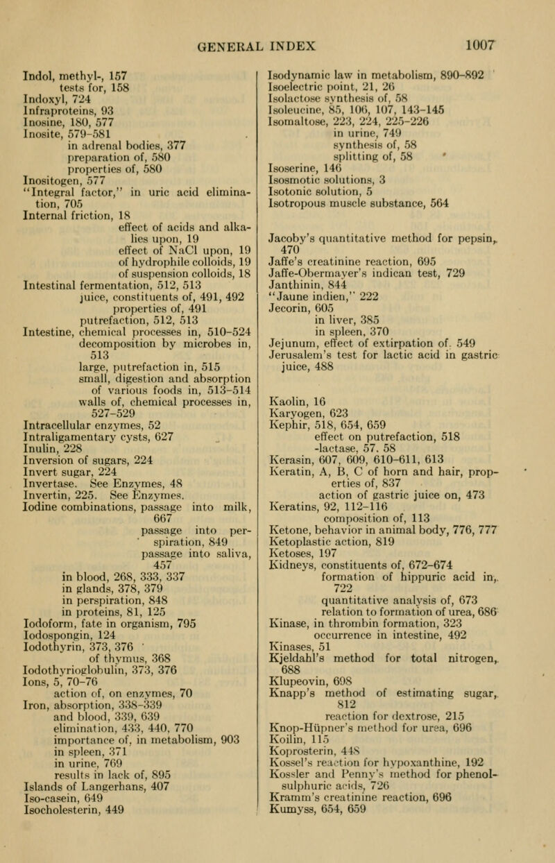 Indol, methyl-, 157 tests for, 158 Indoxyl, 724 Infraproteins, 93 Inosine, ISO, 577 Inosite, 579-581 in adrenal bodies, 377 preparation of, 580 properties of, 580 Inositogen, 577 Integral factor, in uric acid elimina- tion, 705 Internal friction, 18 effect of acids and alka- lies upon,19 effect of NaCl upon, 19 of hydrophile colloids, 19 of suspension colloids, 18 Intestinal fermentation, 512, 513 juice, constituents of, 491, 492 properties of, 491 putrefaction, 512, 513 Intestine, chemical processes in, 510-524 decomposition by microbes in, 513 large, putrefaction in, 515 small, digestion and absorption of various foods in, 513-514 walls of, chemical processes in, 527-529 Intracellular enzymes, 52 Intraligamentary cysts, 627 Inulin, 228 Inversion of sugars, 224 Invert sugar, 224 Invertase. See Enzymes, 48 Invertin, 225. See Enzymes. Iodine combinations, passage into milk, 667 passage into per- spiration, 849 passage into saliva, 457 in blood, 268, 333, 337 in glands, 378, 379 in perspiration, 848 in proteins, 81, 125 Iodoform, fate in organism, 795 Iodospongin, 124 Iodothyrin, 373, 376 of thymus, 368 Iodothyrioglobulin, 373, 376 Ions, 5, 70-76 action of, on enzymes, 70 Iron, absorption, 338-339 and blood, 339, 639 elimination, 433, 440, 770 importance of. in metabolism, 903 in spleen, 371 in urine, 769 results in lack of, 895 Islands of Langerhans, 407 Iso-casein, 649 Isocholesterin, 449 Isodynamic law in metabolism, 890-892 Isoelectric point, 21, 26 Isolactose svnthesis of, 58 [soleucine, 86, 106. 107, 143-145 I s< .maltose, 223, 224, 225-226 in urine, 749 synthesis of, 58 splitting of, 58 Isoserine, 146 Isosmotic solutions, 3 Isotonic solution, 5 lsotropous muscle substance, 564 Jacoby's quantitative method for pepsin,. 470 Jaffe's creatinine reaction, 695 Jaffe-Obermayer's indican test, 729 Janthinin, 844 Jaune indien, 222 Jecorin, 605 in liver, 385 in spleen, 370 Jejunum, effect of extirpation of. 549 Jerusalem's test for lactic acid in gastric juice, 488 Kaolin, 16 Karyogen, 623 Kephir, 518, 654, 659 effect on putrefaction, 518 -lactase, 57. 58 Kerasin, 607, 609, 610-611, 613 Keratin, A, B, C of horn and hair, prop- erties of, 837 action of gastric juice on, 473 Keratins, 92, 112-116 composition of, 113 Ketone, behavior in animal body, 776, 777 Ketoplastic action, 819 Ketoses, 197 Kidneys, constituents of, 672-674 formation of hippuric acid in,. 722 quantitative analysis of, 673 relation to formation of urea, 686 Kinase, in thrombin formation, 323 occurrence in intestine, 492 Kinases, 51 Kjeldahl's method for total nitrogen, 688 Klupeovin, 698 Knapp's method of estimating sugar, 812 reaction for dextrose, 215 Knop-Hupner's method for urea, 696 Koilin, 115 Koprosterin, 44s Kossel's reaction for hypoxanthine, 192 Kossler and Penny's method for phenol- sulphuric acids, 726 Kramm's creatinine reaction, 696 Kumyss, 654, 659