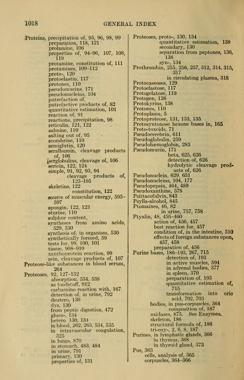 Proteins, precipitation of, 95, 96, 98, 99 preparation, 118, 121 prolamine, 106 properties of, 94-96, 107, 108, 119 protamine, constitution of, 111 protamines, 109-112 proto-, 120 protoelastin, 117 protones, 110 pseudomucins. 171 pseudonucleins, 104 putrefaction of, putrefactive products of, 82 quantitative estimation, 101 reaction of, 91 reactions, precipitation, 98 reticulin, 121, 122 salmine, 110 salting out of, 95 scombrine, 110 semiglutin, 120 seralbumin, cleavage products of. 106 [serglobulins, cleavage of, 106 sericin, 122, 124 simple, 91, 92, 93, 94 cleavage products of, 125-195 skeletins, 122 constitution, 122 source of muscular energy, 595- 597 Bpongin, 122, 123 sturine, 110 sulphur content, syntheses from amino acids, 529, 530 synthesis of, in organism, 530 syntheticallv formed, 59 tests for, 99, 100, 101 tissue, 908-910 xanthoprotein reaction, 99 zein, cleavage products of, 107 Proteose-like substances in blood serum, 264 Proteoses, 92, 127-132 absorption, 534, 538 as foodstuff, 912 carbamino reaction with, 167 detection of, in urine, 792 deutero, 130 dys, 130 from peptic digestion, 472 gluco-, 134 hetero 130, 134 in blood, 262, 263, 534, 535 in intravascular coagulation, in lungs, 870 in stomach, 483. 484 in urine, 791 primary, 130 properties of, 131 Proteoses, proto-, 130, 134 quantitative estimation, 138 secondary, 130 separation from peptones, 136, 138 syn-, 134 Prothrombin, 255, 256, 257, 312, 314, 315, 317 in circulating plasma, 318 Protocaseoses, 129 Protoelastose, 117 Protogelatose, 119 Protogen, 126 Protokyrins, 138 Protones, 110 Protoplasm, 5 Protoproteose, 131, 133, 135 Protosyntonose hexone bases in, 165 Proto-toxoids, 71 Pseudocerebrin, 611 Pseudoglobulin, 259 Pseudohsemoglobin, 283 Pseudomucin, 171 beta, 625, 626 detection of, 626 hydrolytic cleavage prod- ucts of, 626 Pseudonuclein, 629; 651 Pseudonucleins, 104, 177 Pseudopepsin, 464, 489 Pseudoxanthine, 578 Psittacofulvin, 843 Psylla-alcohol, 845 Ptomaines, 46, 82 in urine, 757, 758 Ptyalin, 48, 456-460 action of, 456, 457 best reaction for, 457 condition of, in the intestine, 510 effects of foreign substances upon, 457, 458 preparation of, 456 Purine bases, 186-193, 267, 715 detection of, 193 in active muscles, 594 in adrenal bodies, 377 in spleen, 370 preparation of, 193 quantitative estimation of, 715 transformation into uric acid, 702, 703 bodies, in pus-corpuscles, 364 composition of, 187 oxidases, 875. See Enzymes, skeleton, 186 structural formula of, 186 tri-oxy-, 2, 6, 8, 187 Purines, in lymphatic glands, 366 in thymus, 36S in thyroid gland, 373 Pus, 363 cells, analysis of, 365 corpuscles, 364-366