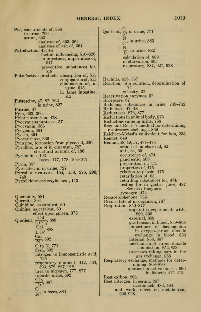 Pus, constituents of, 364 in urine, 7W serum, 363 analyses of, 363, 364 analyses of ash of, 364 Putrefaction, 43, Hi factors influencing, 516-520 in intestines, importance of, 517 preventive substances for, 518 Putrefactive products, absorption of, 515 conjugation of, 515 elimination of, in urine, 515 in large intestine, 515 Putrescine, 47, 82, 162 in urine, 827 Putrine, 47 Pyin, 363, 366 Pyloric secretion, 478 Pyocyaneus protease, 57 Pyocyanin, 366 Pyogenin, 364 Pyosin, 364 Pyoxanthose, 366 Pyrazine, formation from glycocoll, 220 Pyridine, fate of in organism, 787 structural formula of, 186 Pyrimidine, 193 bases, 177, 178, 193-195 Pyrin, 357 Pyrocatechin in urine, 727 Pyrrol derivatives, 154, 158, 276, 290, 740 Pyrrolidone-carboxylic acid, 113 Quercinite, 581 Quercite, 394 Quinidine, as catalyst, 60 Quinine, as catalyst, 60 effect upon spleen, 375 Cal ■Quotient, T ^r. , 888 Cal ftfi LA'888 — 892 C to N, 771 flesh, 602 nitrogen to homogentistic acid, 735 respiratorv quotient, 412, 563, 593, 879, 887, 918 urea to nitrogen, 777, 877 calorific urine, 892 ^,887 C N in feces, £84 Quotient, ^, in urine, 771 N =-, in urine, 883 N ■5-, in urine, 882 ft calculation of, 889 in starvation, 895 respiratory, 887, 927, 928 Rachitis, 556, 557 Reaction, of a solution, determination of 74 velocity, 32 Reactivation enzymes, 52 Receptors, 67 Reducing substances in urine, 749-752 Reductase, 47, 48 Reductases, 876, 877 Reductions in animal body, 876 Reductonovaine in urine, 758 Regnault-Reiset's method for determining respiratory exchange, 869 Reichert-Meissl's equivalent for fats, 238 Rennet, 649 Rennin, 48, 49, 57, 474-476 action of on charcoal, 62 anti, 64, 69 occurrence of, 474 pancreatic, 509 preparation of. 475 properties of, 475 relation to pepsin, 475 retardation of, 63 retarding substances for, 474 testing for in gastric juice, 487 See also Enzymes, zymogen, 474 Resacetophenone, 785 Resins, fate of in organism, 787 Respiration, 850-877 apparatus, experiments with, 889, 890 external, 858 gas tension in blood, 859-868 importance of haemoglobin in oxygen-carbon dioxide exchange in blood, 853 internal, 858, 867 mechanism of carbon dioxide elimination, 852,853 processes taking part in the gas exchange, 858 Respiratory exchange, methods for deter- mining. 86S-S70 quotient in active muscle, 596 in diabetes 412-413 Rest carbon, 268 Rest nitrogen, in serum, 267 in stomach, 483, 484 and work, effect on metabolism, 926-928