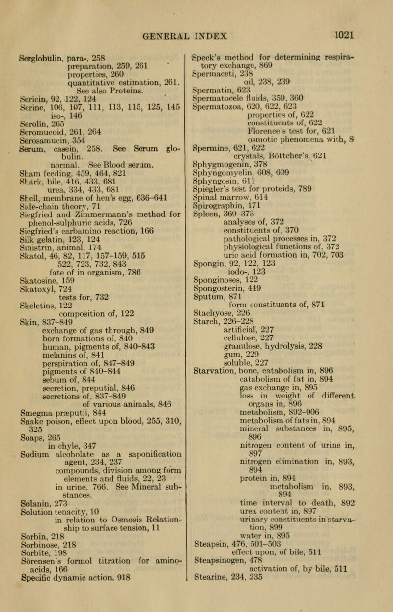 Serglobulin, para-, 258 preparation, 259, 201 properties, 260 quantitative estimation, 261. See also Proteins. Sericin, 92, 122, 124 Serine, 106, 107, 111, 113, 115, 125, 145 is<>-, 146 Serolin, 265 Seromucoid, 261, 264 Serosamucin, 354 Serum, casein, 258. See Serum glo- bulin. normal. See Blood serum. Sham feeding, 450, 464, 821 Shark, bile, 41(1, 433, 681 urea, 334, 433, 681 Shell, membrane of hen's egg, 636-641 Side-chain theory, 71 Siegfried and Zimmermann's method for phenol-sulphuric acids, 726 Siegfried's earbamino reaction, 166 Silk gelatin, 123, 124 Sinistrin. animal, 174 Skatol, 46, 82, 117, 157-159, 515 522, 723, 732, 843 fate of in organism, 786 Skatosine, 159 Skatoxyl, 724 tests for, 732 Skeletins, 122 composition of, 122 Skin, 837-849 exchange of gas through, 849 horn formations of, 840 human, pigments of, 840-843 melanins of, 841 perspiration of, 847-849 pigments of 840-844 sebum of, 844 secretion, preputial, 846 secretions of, 837-849 of various animals, 846 Smegma praputii, 844 Snake poison, effect upon blood, 255, 310, 325 Soaps, 265 in chyle, 347 Sodium alcoholate as a saponification agent, 234, 237 compounds, division among form elements and fluids, 22, 23 in urine, 766. See Mineral sub- stances. Solanin, 273 Solution tenacity, 10 in relation to Osmosis Relation- ship to surface tension, 11 Sorbin, 218 Sorbinose, 218 Sorbite, 198 Sorensen's formol titration for amino- acids, 166 Specific dynamic action, 918 Speck's method for determining respira- tory exchange, 860 Spermaceti, 238 oil, 238, 239 Spermatin, 623 Spermatocele fluids, 359, 360 Spermatozoa, 020, 622, 623 properties of, 622 constituents of, 622 Florence's test for, 621 osmotic phenomena with, 8 Spermine, 621, 022 crystals, Bottcher's, 621 Sphygmogenin, 378 Sphyngomyelin, 608, 609 Sphyngosin, 011 Spiegler's test for proteids, 789 Spinal marrow, 014 .Spirograph in, 171 Spleen, 369-373 analyses of, 372 constituents of, 370 pathological processes in, 372 physiological functions of, 372 uric acid formation in, 702, 703 Spongin, 92, 122, 123 iodo-, 123 Sponginoses, 122 Spongosterin, 449 Sputum, 871 form constituents of, 871 Stachyose, 226 Starch, 220-228 artificial, 227 cellulose, 227 granulose, hydrolysis, 228 gum, 229 soluble, 227 Starvation, bone, catabolism in, 896 catabolism of fat in, 894 gas exchange in, 895 loss in weight of different organs in, S90 metabolism, 892-906 metabolism of fats in, 894 mineral substances in, 895, 896 nitrogen content of urine in, 897 nitrogen elimination in, 893, 894 protein in, 894 metabolism in, 893, 894 time interval to death, 892 urea content in, 897 urinary constituents in starva- tion, 899 water in, 896 Steapsin, 476, 501-503 effect upon, of bile, 511 Steapsinogen, 478 activation of, by bile, 511 Stearine, 234, 235