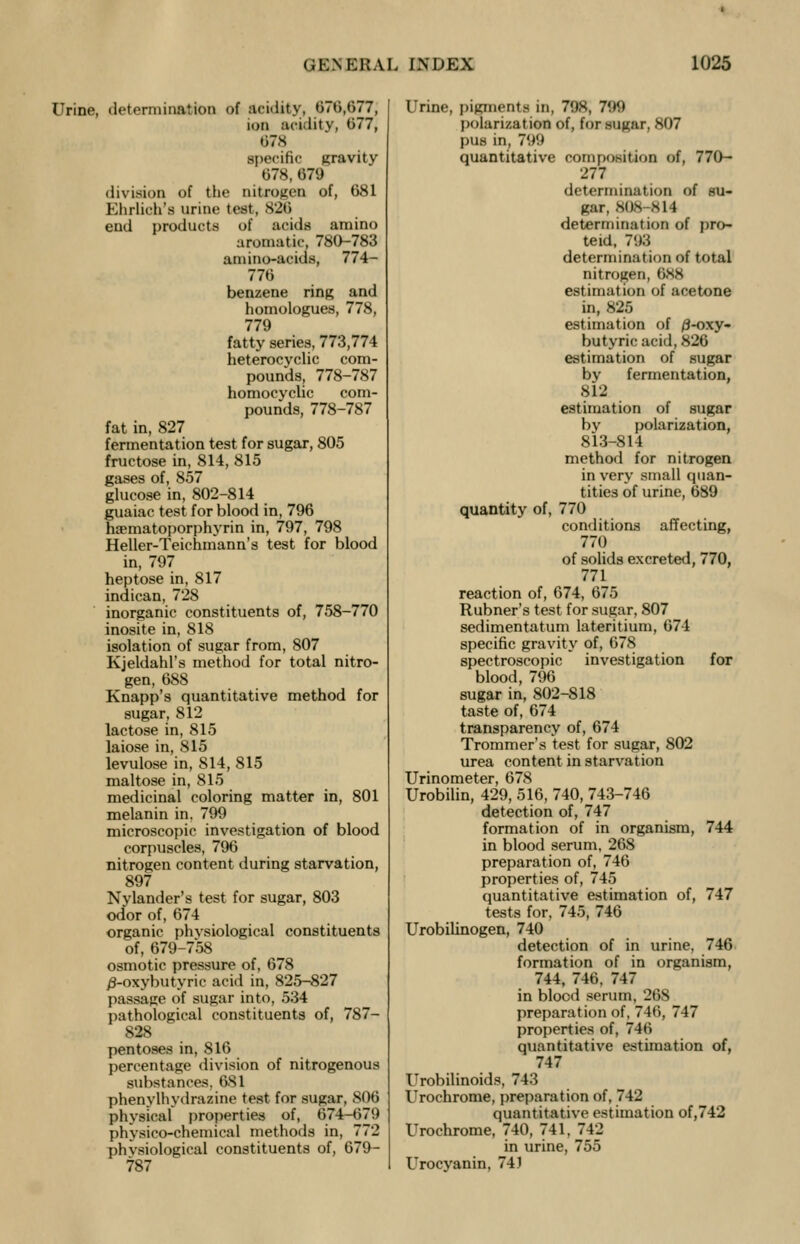 Urine, determination of acidity, 070,677, ton acidity, 677, 078 specific gravity 678, 079 division of the nitrogen of, 681 Khrlich's urine test, 826 end products of acids amino aromatic, 780-783 amino-aeids, 774- 776 benzene ring and homologues, 778, 779 fatty series, 773,774 heterocyclic com- pounds, 778-787 homocyclic com- pounds, 778-787 fat in, 827 fermentation test for sugar, 805 fructose in, 814, 815 gases of, 857 glucose in, 802-814 guaiac test for blood in, 796 luvmatoporphyrin in, 797, 798 Heller-Teichmann's test for blood in, 797 heptose in, 817 indican, 728 inorganic constituents of, 758-770 inosite in, 818 isolation of sugar from, 807 Kjeldahl's method for total nitro- gen, 688 Knapp's quantitative method for sugar, 812 lactose in, 815 laiose in, 815 levulose in, 814, 815 maltose in, 815 medicinal coloring matter in, 801 melanin in. 799 microscopic investigation of blood corpuscles, 796 nitrogen content during starvation, 897 Nylander's test for sugar, 803 odor of, 674 organic phvsiological constituents of, 679-758 osmotic pressure of, 678 /3-oxybutyric acid in, 825-827 passage of sugar into, 534 pathological constituents of, 787- 828 pentoses in, 816 percentage division of nitrogenous substances, 631 phenylhydrazine test for sugar, 806 physical properties of, 674r-679 physico-chemical methods in, 772 phvsiological constituents of, 679- 787 Urine, pigments in, 798, 799 polarization of, for sugar, 807 pus in, 799 quantitative composition of, 770- 277 determination of su- gar, 808-814 determination of pro- teid, 793 determination of total nitrogen, 0.XK estimation of acetone in, 825 estimation of /3-oxy- butyric acid, 826 estimation of sugar by fermentation, 812 estimation of sugar by polarization, 813-814 method for nitrogen in very small quan- tities of urine, 689 quantity of, 770 conditions affecting, 770 of solids excreted, 770, 771 reaction of, 674, 675 Rubner's test for sugar, 807 sedimentatum lateritium, 674 specific gravity of, 678 spectroscopic investigation for blood, 796 sugar in, 802-818 taste of, 674 transparency of, 674 Trommer's test for sugar, 802 urea content in starvation Urinometer, 678 Urobilin, 429, 516, 740, 743-746 detection of, 747 formation of in organism, 744 in blood serum, 268 preparation of, 746 properties of, 745 quantitative estimation of, 747 tests for, 745, 746 Urobilinogen, 740 detection of in urine, 746 formation of in organism, 744, 746. 747 in blocd serum, 268 preparation of, 746, 747 properties of, 746 quantitative estimation of, 747 Urobilinoids, 743 Urochrome, preparation of, 742 quantitative estimation of,742 Urochrome, 740, 741, 742 in urine, 755 Urocyanin, 741
