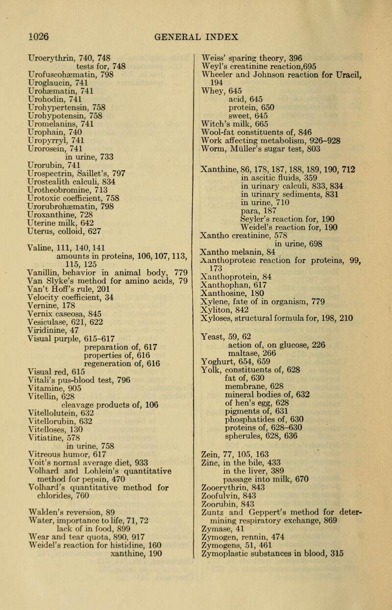 Uroerythrin, 740, 748 tests for, 748 Urofuscohaematin, 798 Uroglaucin, 741 Urohaeniatin, 741 Urohodin, 741 Urohypertensin, 758 Urohypotensin, 758 Uromelanins, 741 Urophain, 740 Uropyrryl, 741 Urorosein, 741 in urine, 733 Urorubin, 741 Urospectrin, Saillet's, 797 Urostealith calculi, 834 Urotheobromine, 713 Urotoxic coefficient, 758 Urorubrohsematin, 798 Uroxanthine, 728 Uterine milk, 642 Uterus, colloid, 627 Valine, 111, 140,141 amounts in proteins, 106,107,113, 115, 125 Vanillin, behavior in animal body, 779 Van Slyke's method for amino acids, 79 Van't Hoff's rule, 201 Velocity coefficient, 34 Vernine, 178 Vernix caseosa, 845 Vesiculase, 621, 622 Viridinine, 47 Visual purple, 615-617 preparation of, 617 properties of, 616 regeneration of, 616 Visual red, 615 Vitali's pus-blood test, 796 Vitamine, 905 Vitellin, 628 cleavage products of, 106 Vitellolutein, 632 Vitellorubin, 632 Vitelloses, 130 Vitiatine, 578 in urine, 758 Vitreous humor, 617 Voit'a normal average diet, 933 Volhard and Lohlein's quantitative method for pepsin, 470 Volhard's quantitative method for chlorides, 760 Walden's reversion, 89 Water, importance to life, 71, 72 lack of in food, 899 Wear and tear quota, 890, 917 Weidel's reaction for histidine, 160 xanthine, 190 Weiss' sparing theory, 396 Weyl's creatinine reaction,695 Wheeler and Johnson reaction for Uracil, 194 Whey, 645 acid, 645 protein, 650 sweet, 645 Witch's milk, 665 Wool-fat constituents of, 846 Work affecting metabolism, 926-928 Worm, Muller's sugar test, 803 Xanthine, 86,178,187,188,189, 190, 712 in ascitic fluids, 359 in urinary calculi, 833, 834 in urinary sediments, 831 in urine, 710 para, 187 Seyler's reaction for, 190 Weidel's reaction for, 190 Xantho creatinine, 578 in urine, 698 Xantho melanin, 84 Aanthoproteic reaction for proteins, 99, 173 Xanthoprotein, 84 Xanthophan, 617 Xanthosine, 180 Xylene, fate of in organism, 779 Xyliton, 842 Xyloses, structural formula for, 198, 210 Yeast, 59, 62 action of, on glucose, 226 maltase, 266 Yoghurt, 654, 659 Yolk, constituents of, 628 fat of, 630 membrane, 628 mineral bodies of, 632 of hen's egg, 628 pigments of, 631 phosphatides of, 630 proteins of, 628-630 spherules, 628, 636 Zein, 77, 105, 163 Zinc, in the bile, 433 in the liver, 389 passage into milk, 670 Zooerythrin, 843 Zoofulvin, 843 Zoorubin, 843 Zuntz and Geppert's method for deter- mining respiratory exchange, 869 Zymase, 41 Zymogen, rennin, 474 Zymogens, 51, 461 Zymoplastic substances in blood, 315