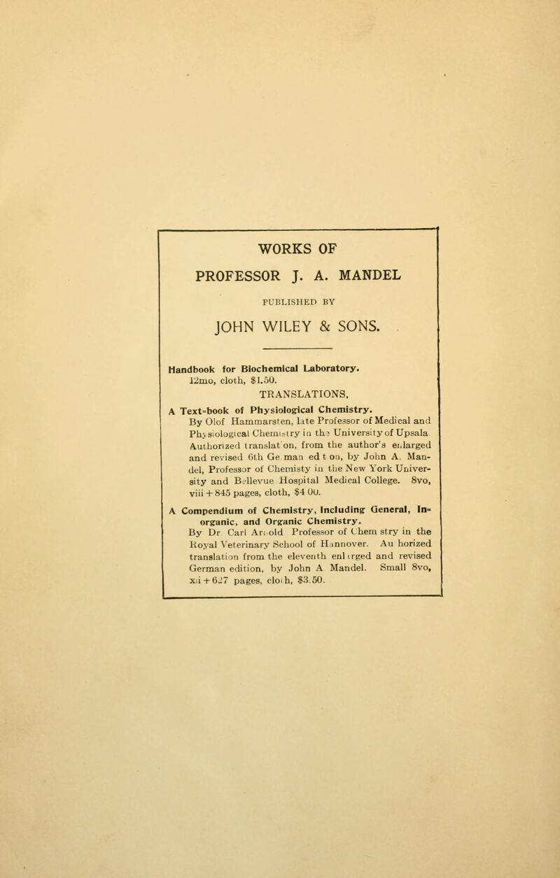 WORKS OF PROFESSOR J. A. MANDEL PUBLISHED BY JOHN WILEY & SONS. Handbook for Biochemical Laboratory. 12mo, cloth, $1,50. TRANSLATIONS. A Text=bool4 of Physiologrical Ctiemistry. By Olof Hammarsten, late Professor of Medical and Physiological Chemistry in th3 University of Upsala Authorized Iranslafon, from the author's ei-larged and revised Gth Ge man ed t on, by John A. Man- del, Professor of Chemisty iu the New York Univer- sity and Bc-Uevue Hospital Medical College. 8vo, viii + 845 pages, cloth, $4 OU. A Compendium of Chemistry, Including: General, In- org:anic, and Orsranic Chemistry. By Dr Carl Ari old Professor of C hem stry in the Royal Veterinary School of Hannover. Au horized translation from the eleventh enlirged and revised German edition, by John A Mandel. Small 8vo, xii + 6_'7 pages, cloih, $3.50.