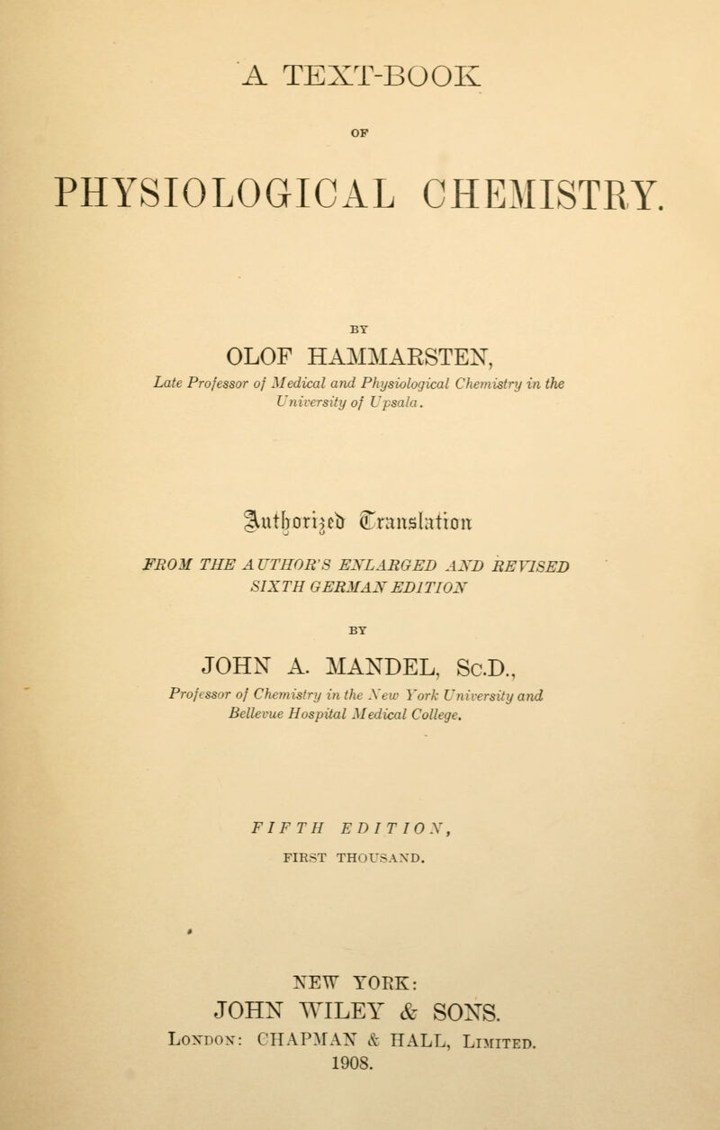 A TEXT-BOOK PHYSIOLOGICAL CHEMISTRY. OLOF HAMMARSTE:^^, Late Professor of Medical and Physiological Chemistry in the University of Upsala. FMOM THE AUTHOR'S ENLARGED AND REVISED SIXTH GERMAN EDITION JOHN A. MANDEL, Sc.D., Professor of Chemistry in the Xew York University and Bellevue Hospital Medical College. FIFTH EDITION, FIRST THOUSAND. NEW YORK: JOHN WILEY & SONS. LoxDOx: GHAPMAK^ & HALL, LnriTED. 1908.