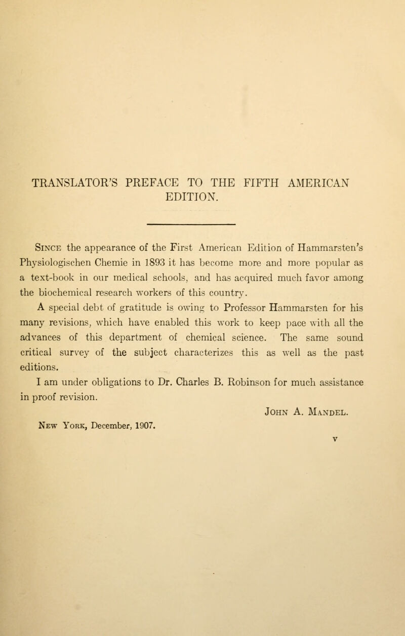 TRANSLATOR'S PREFACE TO THE FIFTH AMERICAN EDITION. Since the appearance of the First American Edition of Hammarsten's Physiologischen Chemie in 1893 it has become more and more popular as a text-book in our medical schools, and has acquired much favor among the biochemical research workers of this country. A special debt of gratitude is owing to Professor Hammarsten for his many revisions, which have enabled this work to keep jjace with all the advances of this department of chemical science. The same sound critical survey of the subject characterizes this as well as the past editions. I am under obligations to Dr. Charles B. Robinson for much assistance in proof revision. John A. Ma.ndel. New York, December, 1907.