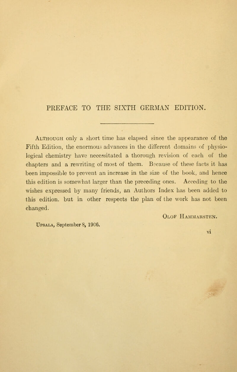 PREFACE TO THE SIXTH GERMAN EDITION. Although only a short time has elapsed since the appearance of the Fifth Edition, the enormous advances in the different domains of physio- logical chemistry have necessitated a thorough revision of each of the chapters and a rewriting of most of them. B3cause of these facts it has been impossible to prevent an increase in the size of the book, and hence this edition is somewhat larger than the preceding ones. Acceding to the wishes expressed by many friends, an Authors Index has been added to this edition, but in other respects the plan of the work has not been changed. Olof Hammarsten.