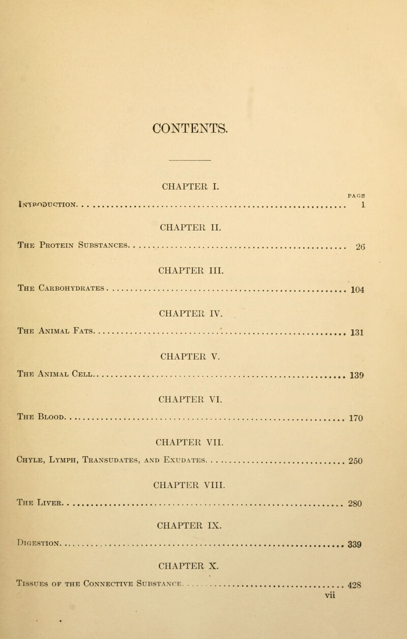 CONTENTS. CHAPTER I. PAGE ISTPODUCTION 1 CHAPTER II. The Protein Substances 26 CHAPTER III. The Carbohydrates 104 CHAPTER IV. The Animal Fats 131 CHAPTER V. The Animal Cell 139 CHAPTER VI. The Blood 170 CHAPTER VII. Chyle, Lymph, Transudates, and Exudates 250 CHAPTER VIII. The Liver 280 CHAPTER IX. Digestion 339 CHAPTER X. Tissues of the Connective Substance 428