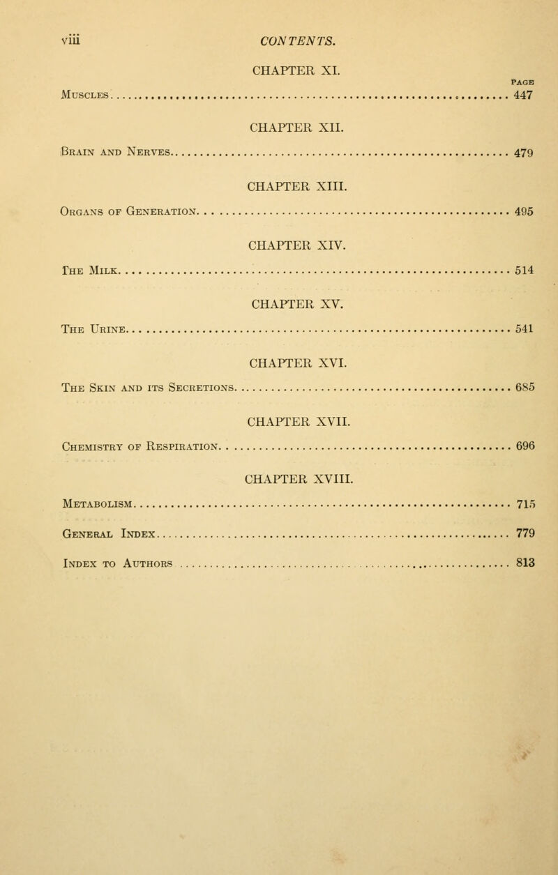 VlU CONTENTS. CHAPTER XI. PAGE Muscles 447 CHAPTER XII. Brain and Nerves 479 CHAPTER XIII. Organs of Generation 495 CHAPTER XIV. Phe Milk 514 CHAPTER XV. The Urine 541 CHAPTER XVI. The Skin and its Secretions 685 CHAPTER XVII. Chemistry of Respiration 696 CHAPTER XVIII. Metabolism 715 General Index 779 Index to Authors 813