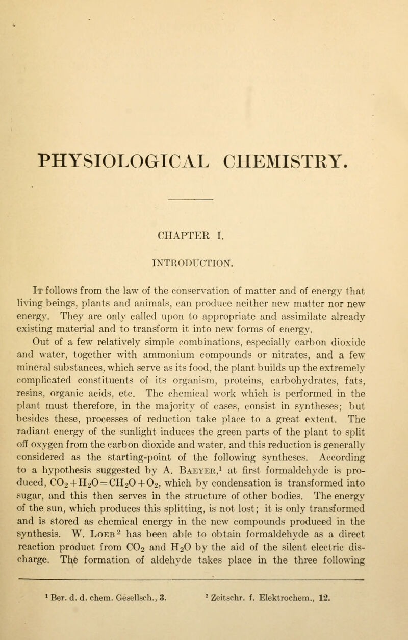 PHYSIOLOGICAL CHEMISTRY. CHAPTER I. INTRODUCTION. It follows from the law of the conservation of matter and of energy that living beings, plants and animals, can produce neither new matter nor new energy. They are only called upon to appropriate and assimilate already existing material and to transform it into new forms of energy. Out of a few relatively simple combinations, especially carbon dioxide and water, together with ammonium compounds or nitrates, and a few mineral substances, which serve as its food, the plant builds up the extremely complicated constituents of its organism, proteins, carbohydrates, fats, resins, organic acids, etc. The chemical work w^hich is performed in the plant must therefore, in the majority of cases, consist in syntheses; but besides these, processes of reduction take place to a great extent. The radiant energy of the sunlight induces the green parts of the plant to split off oxygen from the carbon dioxide and water, and this reduction is generally considered as the starting-point of the following syntheses. According to a hypothesis suggested by A. Baeyer,i at first formaldehyde is pro- duced, C02 + H20 = CH20 + 02, which by condensation is transformed into sugar, and this then serves in the structure of other bodies. The energy of the sun, which produces this splitting, is not lost; it is only transformed and is stored as chemical energy in the new compounds produced in the synthesis. W. Loeb^ has been able to obtain formaldehyde as a direct reaction product from CO2 and H2O by the aid of the silent electric dis- charge. Th6 formation of aldehyde takes place in the three following