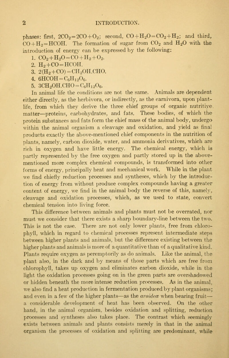 phases: first, 2C02 = 2CO + 02; second, CO+H20 = C02+H2; and third, C0+H2 = HC0H. The formation of sugar from CO2 and H2O with the introduction of energy can be expressed by the following: 1. C02+H20 = c6 + H2 + 02. 2. H2+C0 = HC0H. 3. 2(H2 + CO) = CH20H.CHO. 4. 6HCOH = C6Hi206. 5. 3CH20H.CHO = CoHi206. In animal life the conditions are not the same. Animals are dependent either directly, as the herbivora, or indirectly, as the carnivora, upon plant- life, from which they derive the three chief groups of organic nutritive, matter—proteins, carbohydrates, and fats. These bodies, of which the protein substances and fats form the chief mass of the animal body, undergo within the animal organism a cleavage and oxidation, and yield as final products exactly the above-mentioned chief components in the nutrition of plants, namely, carbon dioxide, water, and ammonia derivatives, which are rich in Oxygen and have little energy. The chemical energy, which is partly represented by the free oxygen and partly stored up in the above- mentioned more complex chemical compounds, is transformed into other forms of energy, principally heat and mechanical work. While in the plant we find chiefly reduction processes and syntheses, which by the introduc- tion of energy from without produce complex compounds having a greater content of energy, we find in the animal body the reverse of this, namely, cleavage and oxidation processes, which, as we used to state, convert chemical tension into living force. This difference between animals and plants must not be overrated, nor must we consider that there exists a sharp boundary-line between the two. This is not the case. There are not only lower plants, free from chloro- phyll, which in regard to chemical processes represent intermediate steps between higher plants and animals, but the difference existing between the higher plants and animals is more of a quantitative than of a qualitative kind. Plants require oxygen as peremptorily as do animals. Like the animal, the plant also, in the dark and by means of those parts which are free from chlorophyll, takes up oxygen and eliminates carbon dioxide, while in the light the oxidation processes going on in the green parts are overshadowed or hidden beneath the more intense reduction jirocesses. As in the animal, we also find a heat production in fermentation produced by plant organisms; and even in a few of the higher plants—as the aroideoe when bearing fruit— a considerable development of heat has been observed. On the other hand, in the animal organism, besides oxidation and splitting, reduction processes and syntheses also takes place. The contrast which seemingly exists between animals and plants consists merely in that in the animal organism the processes of oxidation and splitting are predominant, while