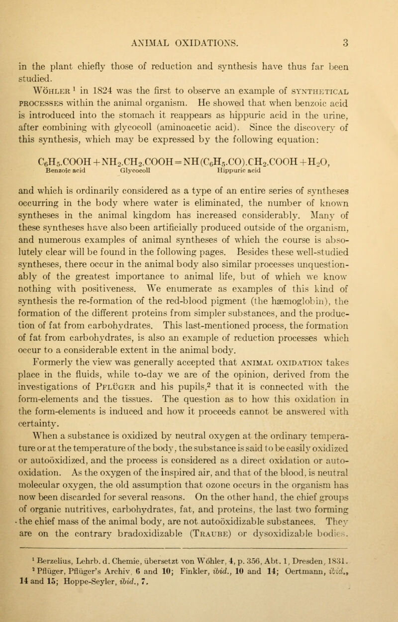 in the plant chiefly those of reduction and synthesis have thus far Ijeen studied. WoHLER 1 in 1824 was the first to observe an example of synthetical PROCESSES within the animal organism. He showed that when benzoic acid is introduced into the stomach it reappears as hippuric acid in the urine, after combining with glycocoU (aminoacetic acid). Since the discovery of this synthesis, which may be expressed by the following equation: CeHs.COOH + NH2.CH2.COOH = NH (C6H5.CO).CH2.COOH +H2O, Benzoic acid GlycocoU Hippuric acid and which is ordinarily considered as a type of an entire series of syntheses occurring in the body where water is eliminated, the number of known syntheses in the animal kingdom has increased considerably. ]\Iany of these syntheses have also been artificially produced outside of the organism, and numerous examples of animal syntheses of which the course is abso- lutely clear will be found in the following pages. Besides these well-studied syntheses, there occur in the animal body also similar processes unquestion- ably of the greatest importance to animal life, but of which we know nothing with positiveness. We enumerate as examples of this kind of synthesis the re-formation of the red-blood pigment (the haemoglobin), the formation of the different proteins from simpler substances, and the produc- tion of fat from carbohydrates. This last-mentioned process, the formation of fat from carbohydrates, is also an example of reduction processes which occur to a considerable extent in the animal body. Formerly the view was generally accepted that animal oxidation takes place in the fluids, while to-day we are of the opinion, derived from the investigations of Pfluger and his pupils,^ that it is connected with the form-elements and the tissues. The question as to how this oxidation in the form-elements is induced and how it proceeds cannot be answered with certainty. When a substance is oxidized by neutral oxygen at the ordinar\' tempera- ture or at the temperature of the body, the substance is said to be easily oxidized or autooxidized, and the process is considered as a direct oxidation or auto- oxidation. As the oxygen of the inspired air, and that of the blood, is neutral molecular oxygen, the old assumption that ozone occurs in the organism has now been discarded for several reasons. On the other hand, the chief groups of organic nutritives, carbohydrates, fat, and proteins, the last two forming • the chief mass of the animal body, are not autooxidizable substances. They are on the contrary bradoxidizable (Traube) or dysoxidizable bodies. ' Berzelius, Lehrb. d. Chemie, ubersetzt von Wohler, 4, p. 356, Abt. 1, Dresden, 1831. ^ Pfluger, Pfliiger's Archiv. 6 and 10; Finkler, ibid., 10 and 14; Oertmann, itid.t 14 and 15; Hoppe-Seyler, ibid., 7.