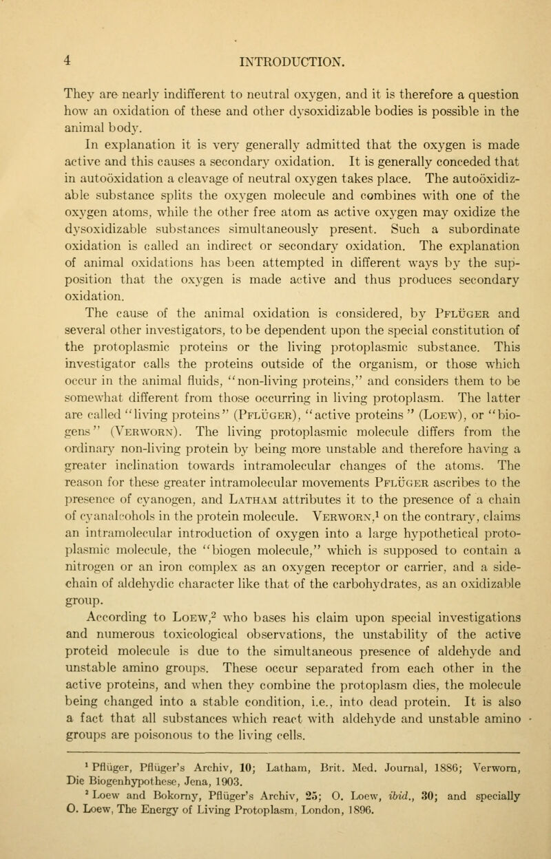 They are nearly indifferent to neutral oxygen, and it is therefore a question how an oxidation of these and other dysoxidizable bodies is possible in the animal bod}'. In explanation it is very generally admitted that the oxygen is made active and this causes a secondary oxidation. It is generally conceded that in autooxidation a cleavage of neutral oxygen takes place. The autooxidiz- able substance splits the oxygen molecule and combines with one of the oxygen atoms, while the other free atom as active oxygen may oxidize the dysoxidizable substances simultaneously present. Such a subordinate oxidation is called an indirect or secondary oxidation. The explanation of animal oxidations has been attempted in different ways by the sup- position that the oxygen is made active and thus produces secondary oxidation. The cause of the animal oxidation is considered, by Pfltjger and several other investigators, to be dependent upon the special constitution of the protoplasmic proteins or the living protoplasmic substance. This investigator calls the proteins outside of the organism, or those which occur in the animal fluids, non-li\dng proteins, and considers them to be somewhat different from those occurring in living protoplasm. The latter are called living proteins (PFLiJGER), active proteins  (Loew), or bio- gens (Verworn). The living protoplasmic molecule differs from the ordinary non-living protein b}^ being more unstable and therefore having a greater inclination towards intramolecular changes of the atoms. The reason for these greater intramolecular movements Pfluger ascribes to the presence of cyanogen, and Latham attributes it to the presence of a chain of cyanalcohols in the protein molecule. Verworn,i on the contrary, claims an intramolecular introduction of oxygen into a large hypothetical proto- plasmic molecule, the biogen molecule, which is supposed to contain a nitrogen or an iron complex as an oxygen receptor or carrier, and a side- chain of aldehydic character like that of the carbohydrates, as an oxidizable group. According to Loew,^ who bases his claim upon special investigations and numerous toxicological observations, the unstability of the active proteid molecule is due to the simultaneous presence of aldehyde and unstable amino groups. These occur separated from each other in the active proteins, and when they combine the protoplasm dies, the molecule being changed into a stable condition, i.e., into dead protein. It is also a fact that all substances which react with aldehyde and unstable amino groups are poisonous to the living cells. * Pfliigcr, Pfliiger's Archiv, 10; Latham, Brit. Med. Journal, 1886; Verworn, Die Biogenhypothese, Jena, 1903. ' Loew and Bokomy, Pfliiger's Archiv, 25; 0. Loew, ibid., 30; and specially 0. Loew, The Energy of Living Protoplasm, London, 1896.