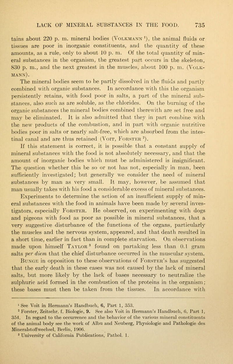 tains about 220 p. m. mineral bodies (Volkmann'), the animal fluids or tissues are poor in inorganic constituents, and the quantity of these amounts, as a rule, only to about 10 p. m. Of the total quantity of min- eral substances in the organism, the greatest part occurs in the skeleton, 830 p. m., and the next greatest in the muscles, about 100 p. m. (Volk- mann) . The mineral bodies seem to be partly dissolved in the fluids and partly combined with organic substances. In accordance with this the organism persistently retains, with food poor in salts, a part of the mineral sub- stances, also such as are soluble, as the chlorides. On the burning of the organic substances the mineral bodies combined therewith are set free and may be eliminated. It is also admitted that they in part combine with the new products of the combustion, and in part with organic nutritive bodies poor in salts or nearly salt-free, which are absorbed from the intes- tinal canal and are thus retained (Voit, Forster^). If this statement is correct, it is possible that a constant supply of mineral substances with the food is not absolutely necessary, and that the amount of inorganic bodies which must be administered is insignificant. The question whether this be so or not has not, especially in man, been sufficiently investigated; but generally we consider the need of mineral substances by man as very small. It may, however, be assumed that man usually takes with his food a considerable excess of mineral substances. Experiments to determine the action of an insufficient supply of min- eral substances with the food in animals have been made by several inves- tigators, especially Forster. He observed, on experimenting with dogs and pigeons with food as poor as possible in mineral substances, that a very suggestive disturbance of the functions of the organs, particularly the muscles and the nervous system, appeared, and that death resulted in a short time, earlier in fact than in complete starvation. On observations made upon himself Taylor ^ found on partaking less than 0.1 gram salts per diem that the chief disturbance occurred in the muscular system. BuNGE in opposition to these observations of Forster's has suggested that the early death in these cases was not caused by the lack of mineral salts, but more likely by the lack of bases necessary to neutralize the sulphuric acid formed in the combustion of the proteins in the organism; these bases must then be taken from the tissues. In accordance with ^ See Voit in Hermann's Handbuch, 6, Part 1, 353. ^ Forster, Zeitschr. f. Biologie, 9. See also Voit in Hermann's Handbuch, 6, Part 1, 354. In regard to the occurrence and the behavior of the various mineral constituents of the animal body see the work of Albu and Neuberg, Physiologic and Pathologie des Mineralstoffwechsel, Berlin, 190G. ^ University of Cahfornia Publications, Pathol. 1.