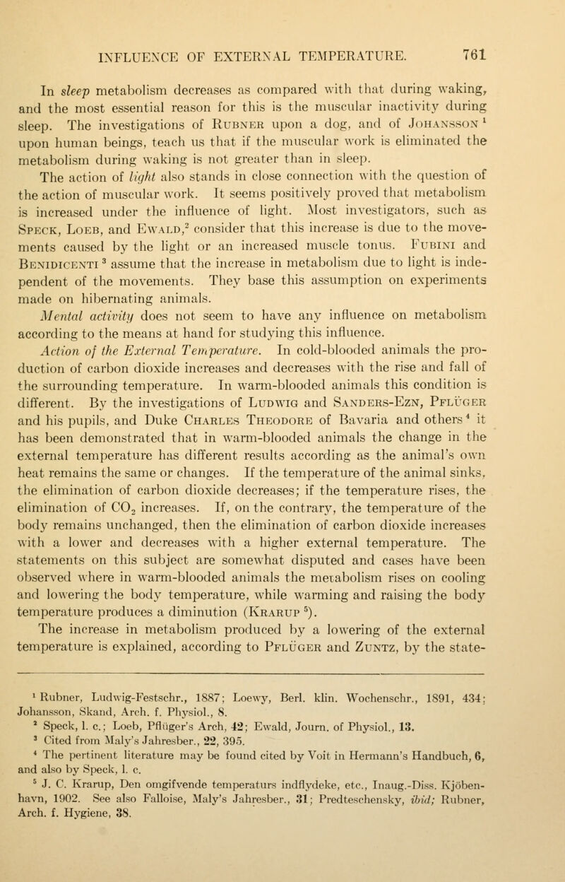 In sleep metabolism decreases as compared with that during waking, and the most essential reason for this is the muscular inactivity during sleep. The investigations of Rubner upon a dog, and of Johansson ^ upon human beings, teach us that if the muscular work is eliminated the metabolism during waking is not greater than in sleep. The action of light also stands in close connection with the question of the action of muscular work. It seems positively proved that metabolism is increased under the influence of light. Most investigators, such as Speck, Loeb, and Ewald,- consider that this increase is due to the move- ments caused by the light or an increased muscle tonus. Fubini and Benidicenti ^ assume that the increase in metabolism due to light is inde- pendent of the movements. They base this assumption on experiments made on hibernating animals. Mental activity does not seem to have any influence on metabolism according to the means at hand for studying this influence. Action of the External Temperature. In cold-blooded animals the pro- duction of carbon dioxide increases and decreases with the rise and fall of the surrounding temperature. In warm-blooded animals this condition is different. By the investigations of Ludwig and Sanders-Ezn, Pflijger and his pupils, and Duke Charles Theodore of Bavaria and others^ it has been demonstrated that in warm-blooded animals the change in the external temperature has different results according as the animal's own heat remains the same or changes. If the temperature of the animal sinks, the elimination of carbon dioxide decreases; if the temperature rises, the elimination of COj increases. If, on the contrary, the temperature of the body remains unchanged, then the elimination of carbon dioxide increases with a lower and decreases with a higher external temperature. The statements on this subject are somewhat disputed and cases have been, observed ^^•here in warm-blooded animals the merabolism rises on cooling and lowering the body temperature, while warming and raising the body temperature produces a diminution (Krarup ^). The increase in metabolism produced by a lowering of the external temperature is explained, according to Pfluger and Zuntz, by the state- 1 Rubner, Ludwig-Festschr., 1887; Loewy, Berl. klin. Wochenschr., 1891, 434; Johansson, Skand, Arch. f. Pliysiol., 8. * Speck, 1. c; Loeb, Pfliiger's Arch, 42; Evvald, Journ. of Physiol., 13. ' Cited from Maly's Jahresber., 22, 395. * The pertinent Hterature may be found cited by Voit in Hermann's Handbueh, 6, and also by Speck, 1. c. ' J. C. Krarup, Den omgifvende temperaturs indflydeke, etc., Inaug.-Diss. Kjoben- havn, 1902. See also Falloise, Maly's Jahresber., 31; Predteschcnsky, ibid; Rubner, Arch. f. Hygiene, 38.