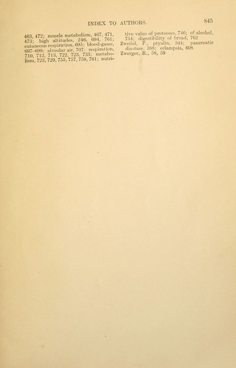 463 472; muscle metabolism, 467, 471, 473- high altitudes, 246, 694, 761; cutaneous respiration, 695; blood-gases, 697-699; alveolar air, 707: respiration, 710 712 713, 722, 723, 733; metabo- lism, 723, 729, 755, 757, 758, 761; nutri- tive value of proteoses, 746; of alcohol, 754; digestibility of bread, 762 Zweifel, P., ptyalin, 344; pancreatic diastase. 388; eclampsia, 608