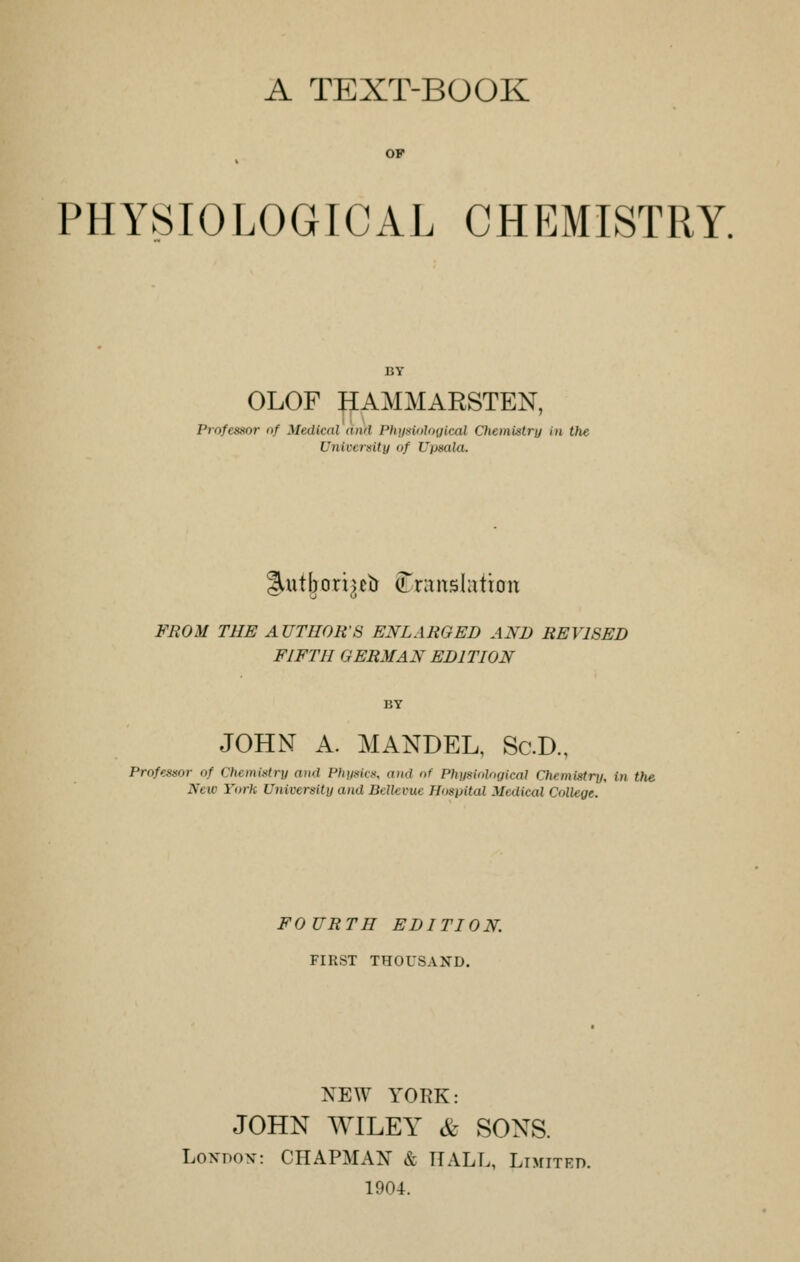 A TEXT-BOOK OP PHYSIOLOGICAL CHEMISTRY. OLOF HAMMARSTEN, Professor of Medical am Physiological Chemistry in the University of Upaala. lUitbori^b translation FROM THE A UTHOR'S ENLARGED AND REVISED FIFTH GERMAN EDITION JOHN A. MANDEL, Sc.D., Professor of Chemistry and Physics, and of Physiological Chemistry, (n the New York University and Belle cue Hospital Medical College. FOURTH EDITION. FIRST THOUSAND. NEW YORK: JOHN WILEY & SONS. London: CHAPMAN & HALL, Limited. 1904.