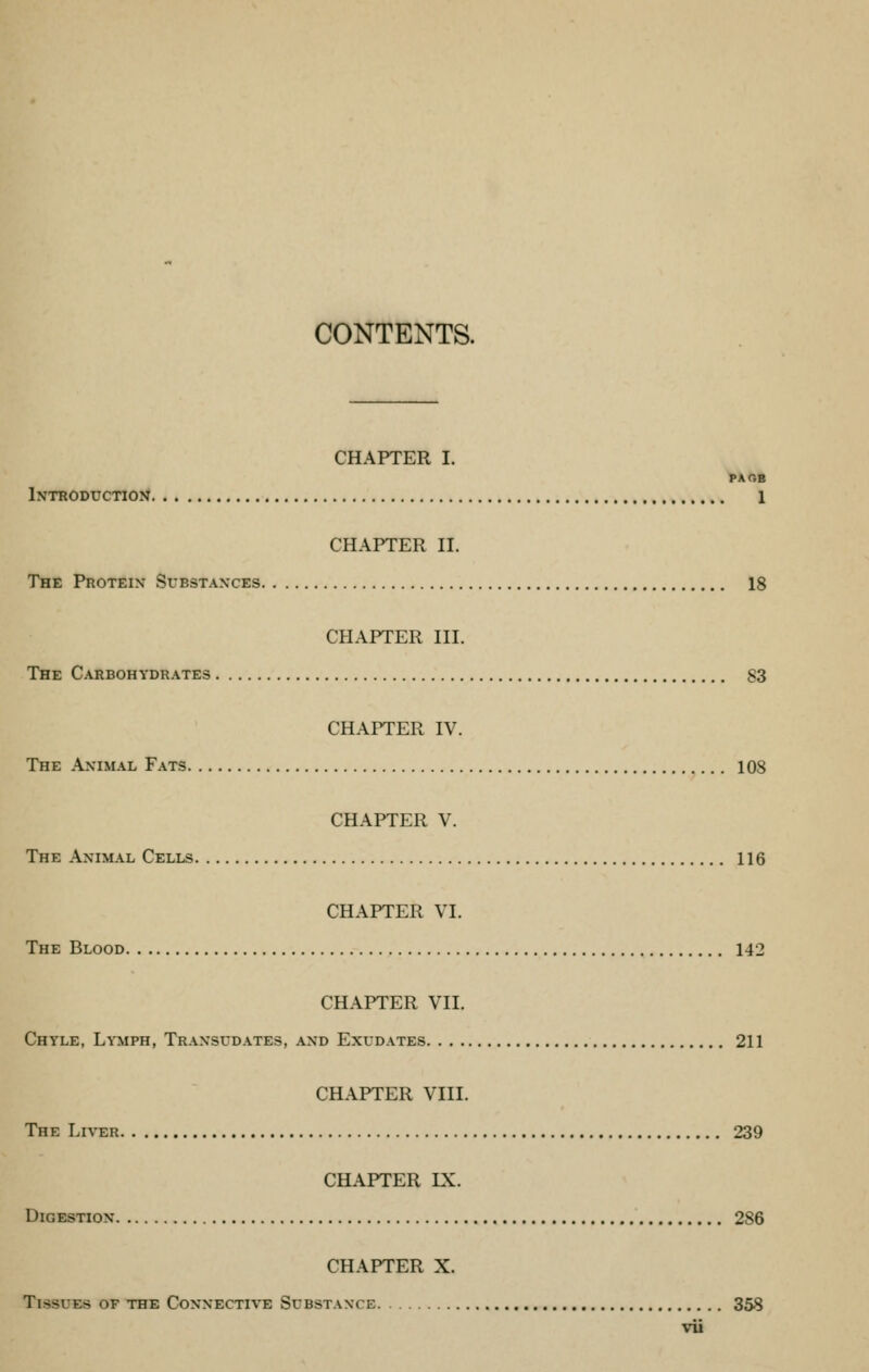 CONTENTS. CHAPTER I. PA OB Introduction 1 CHAPTER II. The Protein Substances 18 CHAPTER III. The Carbohydrates 83 CHAPTER IV. The Animal Fats 108 CHAPTER V. The Animal Cells 116 CHAPTER VI. The Blood 142 CHAPTER VII. Chyle, Lymph, Transudates, and Exudates 211 CHAPTER VIII. The Liver 239 CHAPTER LX. Digestion 286 CHAPTER X. Testes of the Connective Substance 358