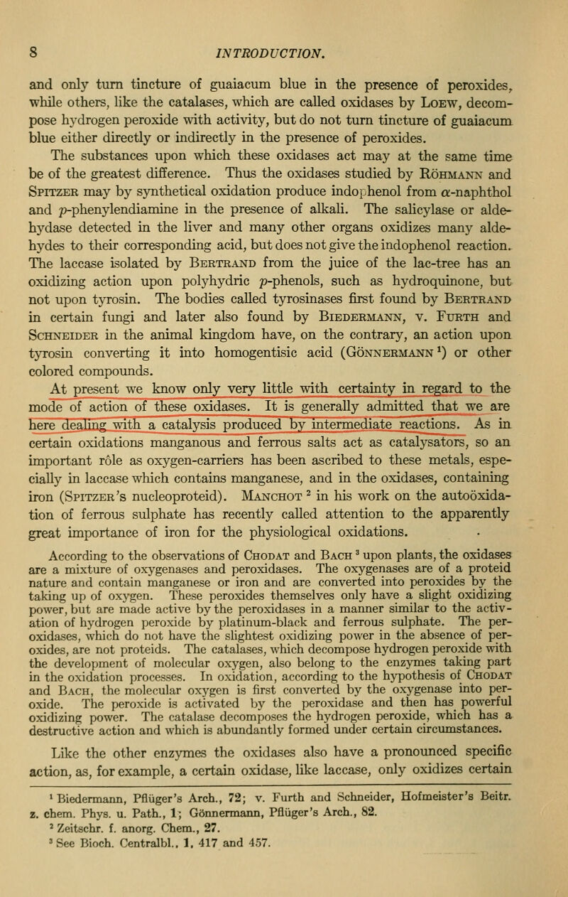 and only turn tincture of guaiacum blue in the presence of peroxides, while others, like the catalases, which are called oxidases by Loew, decom- pose hydrogen peroxide with activity, but do not turn tincture of guaiacum blue either directly or indirectly in the presence of peroxides. The substances upon which these oxidases act may at the same time be of the greatest difference. Thus the oxidases studied by Rohmann and Spitzer may by synthetical oxidation produce indophenol from a-naphthol and p-phenylendiamine in the presence of alkali. The salicylase or alde- hydase detected in the liver and many other organs oxidizes many alde- hydes to their corresponding acid, but does not give the indophenol reaction. The laccase isolated by Bertrand from the juice of the lac-tree has an oxidizing action upon polyhydric p-phenols, such as hydroquinone, but not upon tyrosin. The bodies called tyrosinases first found by Bertrand in certain fungi and later also found by Biedermann, v. Furth and Schneider in the animal kingdom have, on the contrary, an action upon tyrosin converting it into homogentisic acid (Gonnermann *) or other colored compounds. At present we know only very little with certainty in regard to the mode of action of these oxidases. It is generally admitted that we are here dealing with a catalysis produced by intermediate reactions. As in certain oxidations manganous and ferrous salts act as catalysators, so an important role as oxygen-carriers has been ascribed to these metals, espe- cially in laccase which contains manganese, and in the oxidases, containing iron (Spitzer's nucleoproteid). Manchot 2 in his work on the autooxida- tion of ferrous sulphate has recently called attention to the apparently great importance of iron for the physiological oxidations. According to the observations of Chodat and Bach 3 upon plants, the oxidases are a mixture of oxygenases and peroxidases. The oxygenases are of a proteid nature and contain manganese or iron and are converted into peroxides by the taking up of oxygen. These peroxides themselves only have a slight oxidizing power, but are made active by the peroxidases in a manner similar to the activ- ation of hydrogen peroxide by platinum-black and ferrous sulphate. The per- oxidases, which do not have the slightest oxidizing power in the absence of per- oxides, are not proteids. The catalases, which decompose hydrogen peroxide with the development of molecular oxygen, also belong to the enzymes taking part in the oxidation processes. In oxidation, according to the hypothesis of Chodat and Bach, the molecular oxygen is first converted by the oxygenase into per- oxide. The peroxide is activated by the peroxidase and then has powerful oxidizing power. The catalase decomposes the hydrogen peroxide, which has a destructive action and which is abundantly formed under certain circumstances. Like the other enzymes the oxidases also have a pronounced specific action, as, for example, a certain oxidase, like laccase, only oxidizes certain 1 Biedermann, Pfluger's Arch., 72; v. Furth and Schneider, Hofmeister's Beitr. z. chem. Phys. u. Path., 1; Gdnnermann, Pfluger's Arch., 82. 2 Zeitschr. f. anorg. Chem., 27. 3 See Bioch. Centralbl.. 1. 417 and 457.