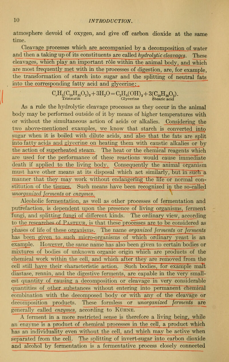 atmosphere devoid of oxygen, and give off carbon dioxide at the same time. Cleavage processes which are accompanied by a decomposition of water and then a taking up of its constituents are called hydrolytic cleavages. These cleavages, which play an important role within the animal body, and which are most frequently met with in the processes of digestion, are, for example, the transformation of starch into sugar and the splitting of neutral fats into the corresponding fatty acid and glycerine; aH5(C18H3503)3 + 3H20 = C3H5(OH)3 + 3(C18H3602). Tristearin Glycerine Stearic acid As a rule the hydrolytic cleavage processes as they occur in the animal body may be performed outside of it by means of higher temperatures with or without the simultaneous action of acids or alkalies. Considering the two above-mentioned examples, we know that starch is converted into sugar when it is boiled with dilute acids, and also that the fats are split into fatty acids and glycerine on heating them with caustic alkalies or by the action of superheated steam. The heat or the chemical reagents which are used for the performance of these reactions would cause immediate death if applied to the living body. Consequently the animal organism must have other means at its disposal which act similarly, but in such a manner that they may work without endangering the life or normal con- stitution of the tissues. Such means have been recognized in the so-called unorganized ferments or enzymes. Alcoholic fermentation, as well as other processes of fermentation and putrefaction, is dependent upon the presence of living organisms, ferment fungi, and splitting fungi of different kinds. The ordinary view, according tn_thp rp^e,fl,rp.lips <~>f Pasjf,ttr, is that these processes are to be considered as phases of life of these organisms. The name organized ferments or ferments has been p;iven to sno.h minro-organisms of which ordinary yeast is an example. However, the same name has also been given to certain bodies or mixtures of bodies of unknown organic origin which are products of the chemical work within the cell, and which after they are removed from the cell still have their characteristic action. Such bodies, for example malt diastase, rennin, and the digestive ferments, are capable in the very small- est quantity of causing a decomposition or cleavage in very considerable quantities of other substances without entering into permanent chemical combination with the decomposed body or with any of the cleavage or decomposition products. Thase formless or unorganized ferments are generally called enzymes, according to Kuhne. A ferment in a more restricted sense is therefore a living being, while an enzyme is a product of chemical processes in the cell, a product which has an individuality even without the cell, and which may be active when separated from the celh The splitting of invert-sugar into carbon dioxide and alcohol by fermentation is a fermentative process closely connected