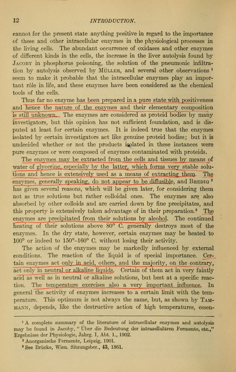 cannot for the present state anything positive in regard to the importance of these and other intracellular enzymes in the physiological processes in the living cells. The abundant occurrence of oxidases and other enzymes of different kinds in the cells, the increase in the liver autolysis found by Jacoby in phosphorus poisoning, the solution of the pneumonic infiltra- tion by autolysis observed by Muller, and several other observations l seem to make it probable that the intracellular enzymes play an impor- tant role in life, and these enzymes have been considered as the chemical tools of the cells. Thus far no enzyme has been prepared in a pure state with positiveness and hence the nature of the enzymes and their elementary composition is still unknown. The enzymes are considered as proteid bodies by many investigators, but this opinion has not sufficient foundation, and is dis- puted at least for certain enzymes. It is indeed true that the enzymes isolated by certain investigators act like genuine proteid bodies; but it is undecided whether or not the products isolated in these instances were pure enzymes or were composed of enzymes contaminated with proteids. The enzymes may be extracted from the cells and tissues by means oi water of glycerine, especially by the latter, which forms very stable solu- tions and hence Is extensively used as a means of extracting them. The enzymes, generally speaking, do not appear to be diffusible, and Bredig 2 has given several reasons, which will be given later, for considering them not as true solutions but rather colloidal ones. The enzymes are also absorbed by other colloids and are carried down by fine precipitates, and this property Is extensively taken advantage of in their preparation.3 The enzymes are precipitated from their solutions by alcohol. The continued heating of their solutions above 80° C. generally destroys most of the enzymes. In the dry state, however, certain enzymes may be heated to 100° or indeed to 150°-160° C. without losing their activity. The action of the enzymes may be markedly influenced by external conditions. The reaction of the liquid is of special importance. Cer- tain enzymes act only in acid, others, and the majority, on the contrary, act only in neutral or alkaline liquids. Certain of them act in very faintly acid as well as in neutral or alkaline solutions, but best at a specific reac- tion. The temperature exercises also a very important influence. In general the activity of enzymes increases to a certain limit with the tem- perature. This optimum is not always the same, but, as shown by Tam- mann, depends, like the destructive action of high temperatures, essen- 1 A complete summary of the literature of intracellular enzymes and autolysis may be found in Jacoby,  Uber die Bedeutung der intrazelluliiren Fermente, etc., Ergebnisse der Physiologie, Jahrg. I, Abt. 1., 1902. 2 Anorganische Fermente, Leipzig, 1901. 8 See Briicke, Wien. Sitzungsber., 43, 1861.