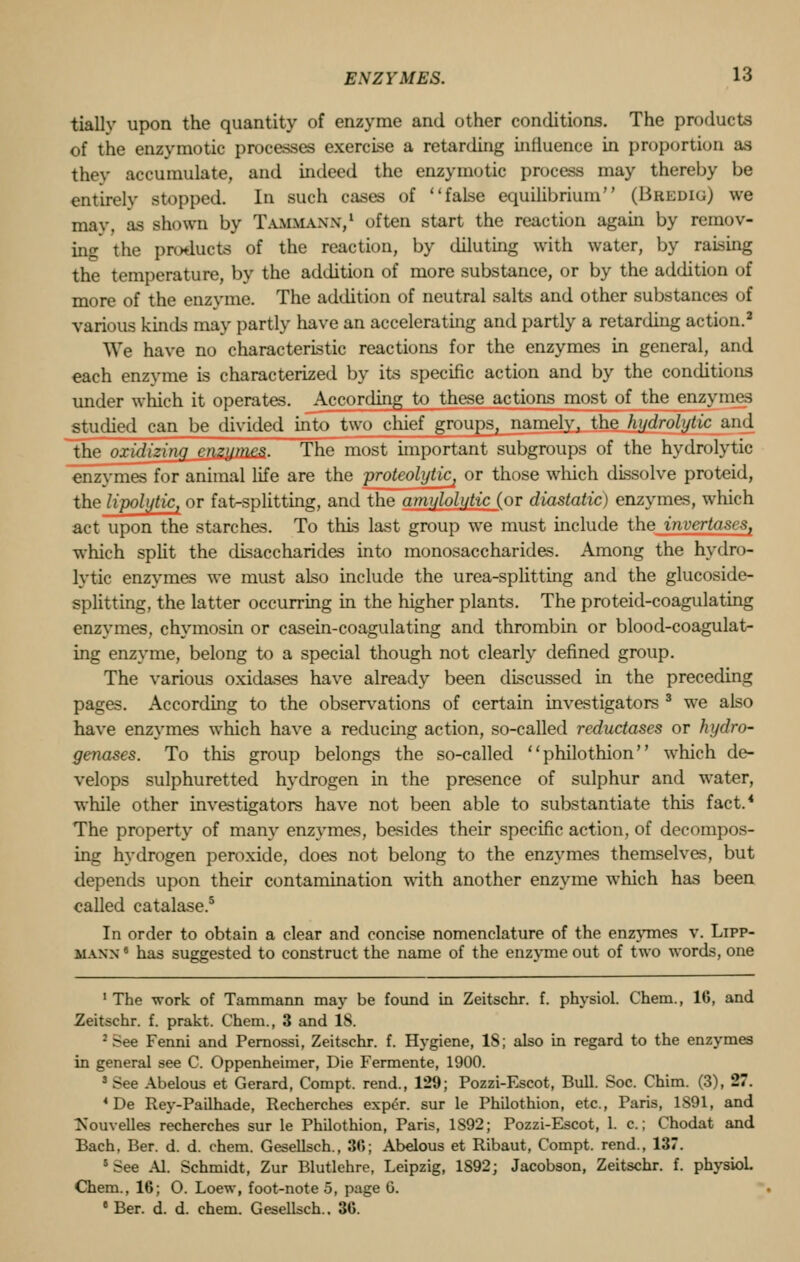 tially upon the quantity of enzyme and other conditions. The products of the enzymotic processes exercise a retarding influence in proportion as they accumulate, and indeed the enzymotic process may thereby be entirely stopped. In such cases of false equilibrium (Bredig) we may. as shown by Tammaxx,1 often start the reaction again by remov- ing the products of the reaction, by diluting with water, by raising the temperature, by the addition of more substance, or by the addition of more of the enzyme. The addition of neutral salts and other substances of various kinds may partly have an accelerating and partly a retarding action.2 We have no characteristic reactions for the enzymes in general, and each enzyme is characterized by its specific action and by the conditions under which it operates. According to these actions most of the enzymes studied can be divided into two chief groups, namely, the hydrolytic and the oxidizin/i />pj>ym*s. The most important subgroups of the hydrolytic enzymes for animal life are the proteolytiCj or those which dissolve proteid, the lipolytic, or fat-splitting, and the atniiloli/ticJ_or diastatic) enzymes, which act upon the starches. To this last group we must include the invertases, which split the disaccharides into monosaccharides. Among the hydro- lytic enzymes we must also include the urea-splitting and the glucoside- splitting, the latter occurring in the higher plants. The proteid-coagulating enzymes, chymosin or casein-coagulating and thrombin or blood-coagulat- ing enzyme, belong to a special though not clearly defined group. The various oxidases have already been discussed in the preceding pages. According to the observations of certain investigators 3 we also have enzymes which have a reducing action, so-called reductases or hydro- genases. To this group belongs the so-called ''philothion'' which de- velops sulphuretted hydrogen in the presence of sulphur and water, while other investigators have not been able to substantiate this fact.* The property of many enzymes, besides their specific action, of decompos- ing hydrogen peroxide, does not belong to the enzymes themselves, but depends upon their contamination with another enzyme which has been called catalase.5 In order to obtain a clear and concise nomenclature of the enzymes v. Lipp- manx 8 has suggested to construct the name of the enzyme out of two words, one 1 The work of Tammann may be found in Zeitschr. f. physiol. Chem., 16, and Zeitschr. f. prakt. Chem., 3 and 18. : See Fenni and Pernossi, Zeitschr. f. Hygiene, IS; also in regard to the enzymes in general see C. Oppenheimer, Die Fermente, 1900. s See Abelous et Gerard, Compt. rend., 129; Pozzi-Escot, Bull. Soc. Chim. (3), 27. 4 De Rey-Pailhade, Recherches exper. sur le Philothion, etc., Paris, 1S91, and Tsouvelles recherches sur le Philothion, Paris, 1S92; Pozzi-Escot, 1. c.; Chodat and Bach, Ber. d. d. chem. Gesellsch., 30; Abelous et Ribaut, Compt. rend., 137. 5 See Al. Schmidt, Zur Blutlehre, Leipzig, 1S92; Jacobson, Zeitschr. f. physiol. Chem., 16; O. Loew, foot-note 5, page 6. e Ber. d. d. chem. Gesellsch.. 36.