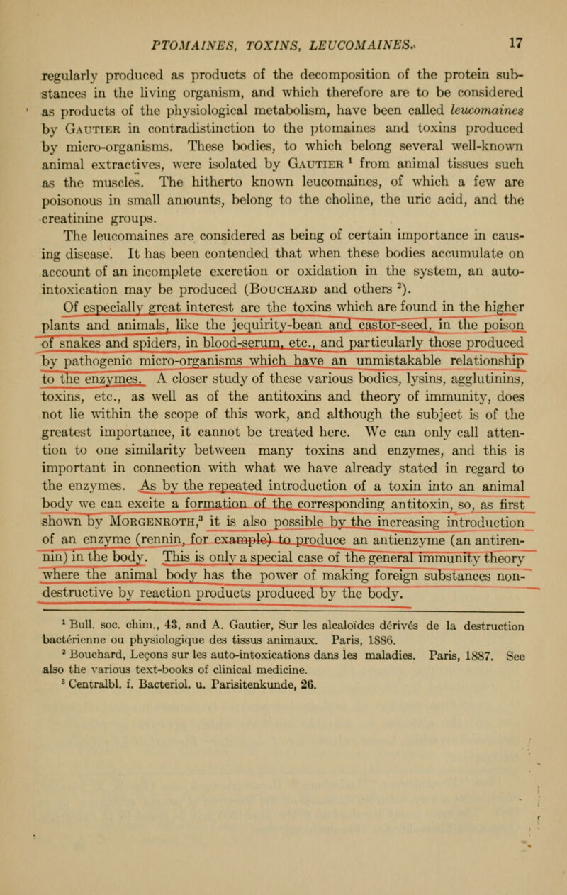 regularly produced as products of the decomposition of the protein sub- stances in the living organism, and which therefore are to be considered as products of the physiological metabolism, have been called leucomaines by Gautier in contradistinction to the ptomaines and toxins produced by micro-organisms. These bodies, to which belong several well-known animal extractives, were isolated by Gautier ' from animal tissues such as the muscles. The hitherto known leucomaines, of which a few are poisonous in small amounts, belong to the choline, the uric acid, and the creatinine groups. The leucomaines are considered as being of certain importance in caus- ing disease. It has been contended that when these bodies accumulate on account of an incomplete excretion or oxidation in the system, an auto- intoxication may be produced (Bouchard and others 2). Of especially great interest are the toxins which are found in the higher plants and animals, like the jequirity-bean and castor-seed, in the poison of snakes and spiders, in blood-serum, etc., and particularly those produced by pathogenic micro-organisms which have an unmistakable relationship to the enzymes. A closer study of these various bodies, lysins, agglutinins, toxins, etc., as well as of the antitoxins and theory of immunity, does not lie within the scope of this work, and although the subject is of the greatest importance, it cannot be treated here. We can only call atten- tion to one similarity between many toxins and enzymes, and this is important in connection with what we have already stated in regard to the enzymes. As by the repeated introduction of a toxin into an animal body we can excite a formation of the corresponding antitoxin, so, as first shown by Morgenroth,3 it is also possible by the increasing introduction of an enzyme (rennin, for example) to produce an antienzyme (an antiren- nin ) in the body. This is only a special case of the general immunity theory where the animal body has the power of making foreign substances non- destructive by reaction products produced by the body. 1 Bull. soc. chim., 43, and A. Gautier, Sur les alcaloides derives de la destruction bacterienne ou physiologique des tissus animaux. Paris, 1886. 2 Bouchard, Lecons sur les auto-intoxications dans les maladies. Paris, 1887. See also the various text-books of clinical medicine. 3 Centralbl. f. Bacterid, u. Parisitenkunde, 26.