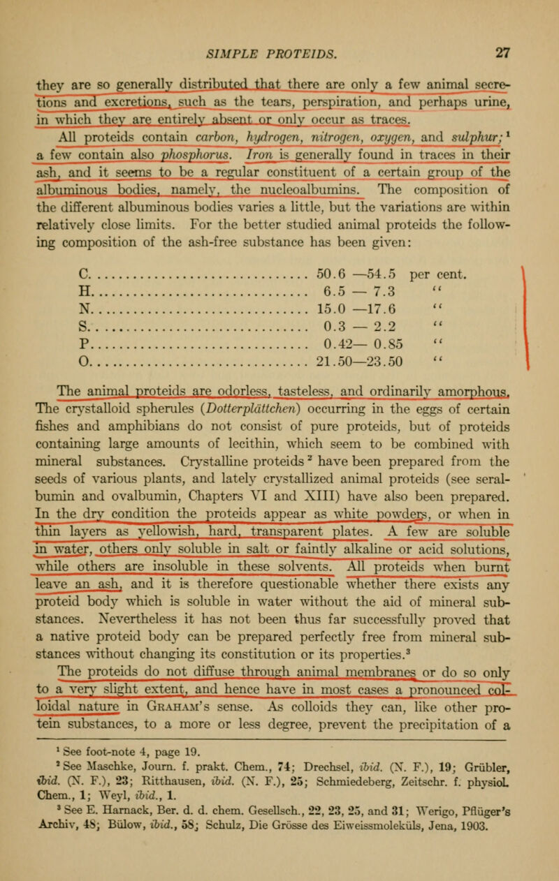 they are so generally distributed that there are only a few animal w■<n- tions and excretions, such as the tears, perspiration, and perhaps urine, in which they are entirely ahsent or only occur as traces. All proteids contain carbon, hydrogen, nitrogen, oxygen, and sulphur:1 a few contain also phosphorus. Iron is generally found in traces in their ash, and it seems to be a regular constituent of a certain group of the albuminous bodies, namely, the nucleoalbumins^ The composition of the different albuminous bodies varies a little, but the variations are within relatively close limits. For the better studied animal proteids the follow- ing composition of the ash-free substance has been given: C 50.6 —54.5 per cent. H 6.5 — 7.3 N 15.0 —17.6 S 0.3—2.2 P 0.42— 0.85 0 21.50—23.50 The animal proteids are odorless, tasteless, and ordinarily amorphous. The crystalloid spherules (Dotterplattchen) occurring in the eggs of certain fishes and amphibians do not consist of pure proteids, but of proteids containing large amounts of lecithin, which seem to be combined with mineral substances. Crystalline proteids 2 have been prepared from the seeds of various plants, and lately crystallized animal proteids (see seral- bumin and ovalbumin, Chapters VI and XIII) have also been prepared. In the dry condition the proteids appear as white powders, or when in thin layers as yellowish, hard, transparent plates. A few are soluble* in water, others only soluble in salt or faintly alkaline or acid solutions, while others are insoluble in these solvents. All proteids when burnt leave an ash, and it is therefore questionable whether there exists any proteid body which is soluble in water without the aid of mineral sub- stances. Nevertheless it has not been thus far successfully proved that a native proteid body can be prepared perfectly free from mineral sub- stances without changing its constitution or its properties.3 The proteids do not diffuse through animal membranes or do so only to a very slight extent, and hence have in most cases a pronounced col- loidal nature in Graham's sense. As colloids they can, like other pro- tein substances, to a more or less degree, prevent the precipitation of a 1 See foot-note 4, page 19. 'See Maschke, Journ. f. prakt. Chem., 74; Drechsel, ibid. (N. F.), 19; Griibler, tbid. (X. F.), 23; Ritthausen, ibid. (N. F.), 25; Schmiedeberg, Zeitschr. f. physioL Chem., 1; Weyl, ibid., 1. 3 See E. Harnack, Ber. d. d. chem. Gesellsch., 22, 23, 25, and 31; Werigo, Pfluger's Archiv, 4S; Bulow, ibid., 5Sj Schulz, Die Grosse des Eiweissmolekuls, Jena, 1903.