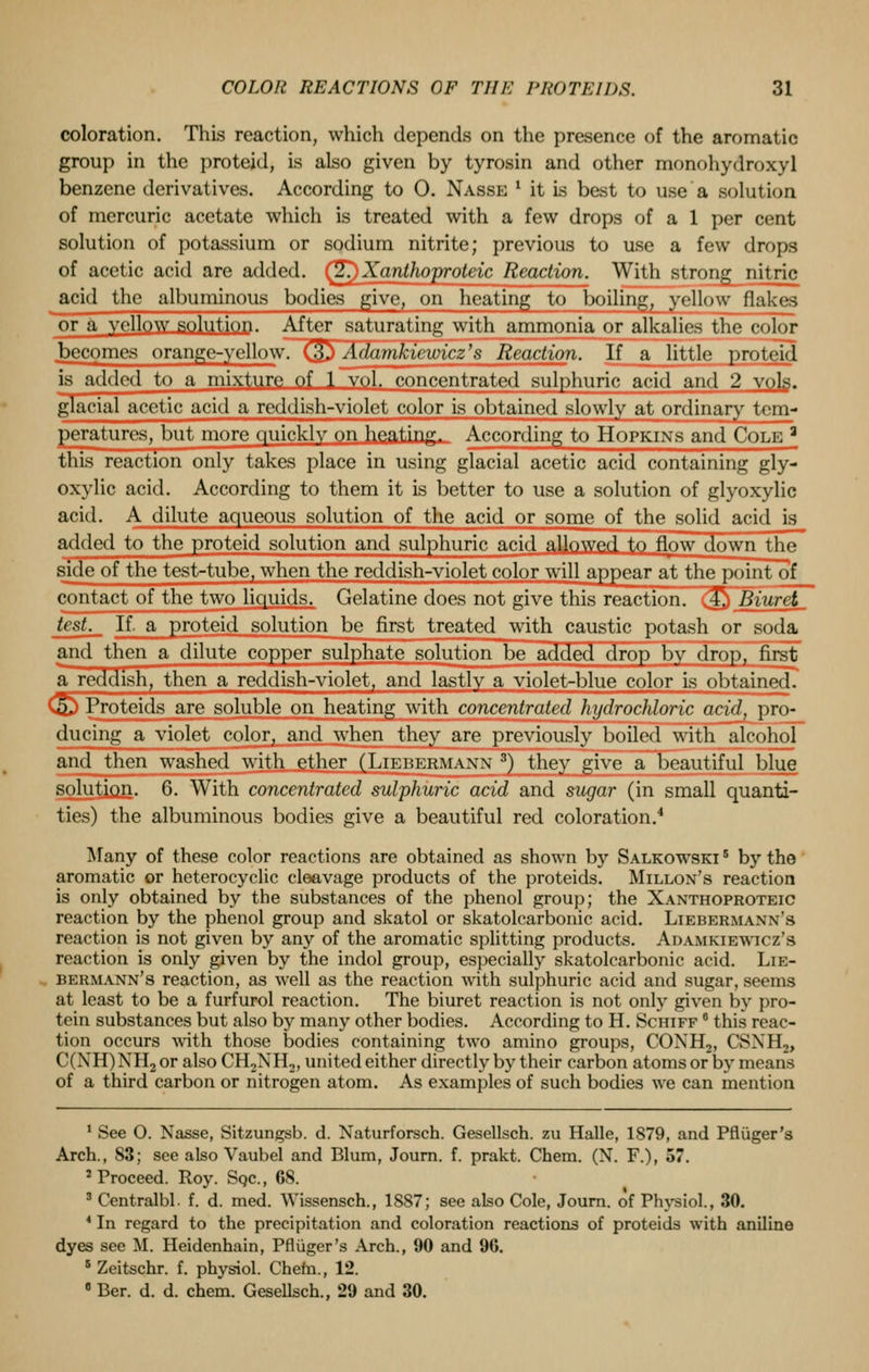 coloration. This reaction, which depends on the presence of the aromatic group in the proteid, is also given by tyrosin and other monohydroxyl benzene derivatives. According to O. Nasse 1 it is best to use a solution of mercuric acetate which is treated with a few drops of a 1 per cent solution of potassium or sodium nitrite; previous to use a few drops of acetic acid are added. (^Xanthoproteic Reaction. With strong^ nitric acid the albuminous bodies give, on heating to boiling, yellow flakes or a yellow solution. After saturating with ammonia or alkalies the color becomes orange-yellow. (§) Adamkiewicz's Reaction. If a little proteid is added to a mixture of 1 vol. concentrated sulphuric acid and 2 vols. glacial acetic acid a reddish-violet color is obtained slowly at ordinary tem- peratures, but more quickly on heating. According to Hopkins and Cole a this reaction only takes place in using glacial acetic acid containing gly- oxylic acid. According to them it is better to use a solution of glyoxylic acid. A dilute aqueous solution of the acid or some of the solid acid is added to the proteid solution and sulphuric acid allowed to flow down the side of the test-tube, when the reddish-violet color will appear at the point of contact of the two liquids. Gelatine does not give this reaction. (Q Biuret, test._ If. a proteid solution be first treated with caustic potash or soda and then a dilute copper sulphate solution be added drop by drop, first a reddish, then a reddish-violet, and lastly a violet-blue color is obtained. 5. Proteids are soluble on heating with concentrated hydrochloric arid, pro- ducing a violet color, and when they are previously boiled with alcohol and then washed with ether (Liebermann 3) they give a beautiful blue solution. 6. With concentrated sulphuric acid and sugar (in small quanti- ties) the albuminous bodies give a beautiful red coloration.4 Many of these color reactions are obtained as shown by Salkowski 5 by the aromatic or heterocyclic cleavage products of the proteids. Millon's reaction is only obtained by the substances of the phenol group; the Xanthoproteic reaction by the phenol group and skatol or skatolcarbonic acid. Liebermann's reaction is not given by any of the aromatic splitting products. Adamkiewicz's reaction is only given by the indol group, especially skatolcarbonic acid. Lie- Hermann's reaction, as well as the reaction with sulphuric acid and sugar, seems at least to be a furfurol reaction. The biuret reaction is not only given by pro- tein substances but also by many other bodies. According to H. Schiff 8 this reac- tion occurs with those bodies containing two amino groups, CONH2, CSNHj, C(NH) NH2 or also CH2NH,, united either directly by their carbon atoms or by means of a third carbon or nitrogen atom. As examples of such bodies we can mention 1 See O. Nasse, Sitzungsb. d. Naturforsch. Gesellsch. zu Halle, 1879, and Pfltiger's Arch., S3; see also Vaubel and Blum, Jo-urn. f. prakt. Chem. (N. F.), 57. 2 Proceed. Roy. Sqc, 68. 3 Centralbl. f. d. med. Wissensch., 1887; see also Cole, Journ. of Physiol., 30. 4 In regard to the precipitation and coloration reactions of proteids with aniline dyes see M. Heidenhain, Pfliiger's Arch., 90 and 96. 5 Zeitschr. f. pbysiol. Chem., 12. 8 Ber. d. d. chem. Gesellsch., 29 and 30.