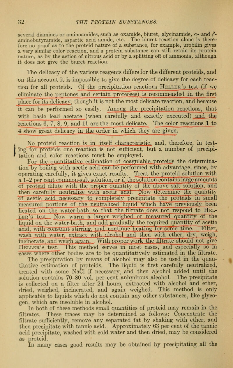 several diamines or aminoamides, such as oxamide, biuret, glyeinamide, a- and /?- aminobutyramide, aspartic acid amide, etc. The biuret reaction alone is there- fore no proof as to the proteid nature of a substance, for example, urobilin gives a very similar color reaction, and a protein substance can still retain its protein nature, as by the action of nitrous acid or by a splitting off of ammonia, although it does not give the biuret reaction. The delicacy of the various reagents differs for the different proteids, and on this account it is impossible to give the degree of delicacy for each reac- tion for all proteids. Of the precipitation reactions Heller's test (if we eliminate the peptones and certain proteoses) is recommended in the first place for its delicacy, though it is not the most delicate reaction, and because it can be performed so easily. Among the precipitation reactions, that with basic lead acetate (when carefully and exactly executed) and the reactions 6, 7, 8, 9, and 11 are the most delicate. The color reactions 1 to 4 show great delicacy in the order in which they are given. Xo proteid reaction is in itself characteristic, and, therefore, in test- ing for proteids one reaction is not sufficient, but a number of precipi- tation and color reactions must be employed. For the quantitative estimation of coagulable proteids the determina- tion by boiling with acetic acid can be performed with advantage, since, by operating carefully, it gives exact results. Treat the proteid solution with a 1-2 per cent common-salt solution, or if the solution contains large amounts of proteid dilute with the proper quantity of the above salt solution, and then carefully neutralize with acetic acid. Now determine the quantity of acetic acid necessary to completely precipitate the proteids in small measured portions of the neutralized liquid which have previously been heated on the water-bath, so that the filtrate does not respond to Hel- ler's test. Xow warm a larger weighed or measured quantity of the liquid on the water-bath, and add gradually the required quantity of acetic acid, with constant stirring, and continue heating for some time. Filter, wash with water, extract with alcohol and then with ether, dry, weigh, incinerate, and weigh again. With proper work the filtrate should not give Heller's test. This method serves in most cases, and especially so in cases where other bodies are to be quantitatively estimated in the filtrate. The precipitation by means of alcohol may also be used in the quan- titative estimation of proteids. The liquid is first carefully neutralized, treated with some NaCl if necessary, and then alcohol added until the solution contains 70-80 vol. per cent anhydrous alcohol. The precipitate is collected on a filter after 24 hours, extracted with alcohol and ether, dried, weighed, incinerated, and again weighed. This method is only applicable to liquids which do not contain any other substances, like glyco- gen, which are insoluble in alcohol. In both of these methods small quantities of proteid may remain in the filtrates. These traces may be determined as follows: Concentrate the filtrate sufficiently, remove any separated fat by shaking with ether, and then precipitate with tannic acid. Approximately 63 per cent of the tannic acid precipitate, washed with cold water and then dried, may be considered as proteid. In many cases good results may be obtained by precipitating all the